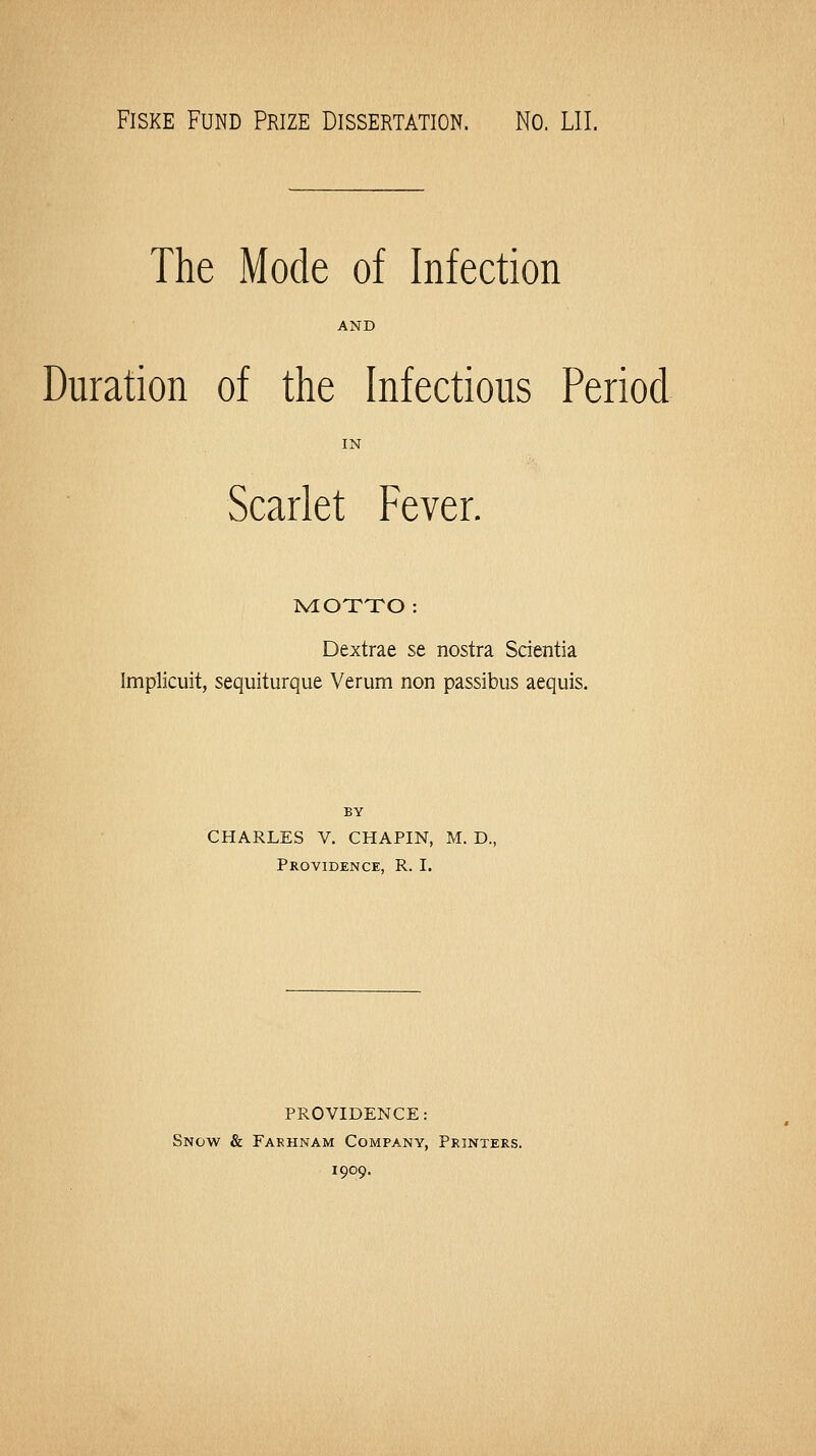 FisKE Fund Prize Dissertation. No. LII. The Mode of Infection AND Duration of the Infectious Period Scarlet Fever. NIOTTO : Dextrae se nostra Scientia Implicuit, sequiturque Verum non passibus acquis. BY CHARLES V. CHAPIN, M. D., Providence, R. I. PROVIDENCE: Snow & Fakhnam Company, Printers. 1909.