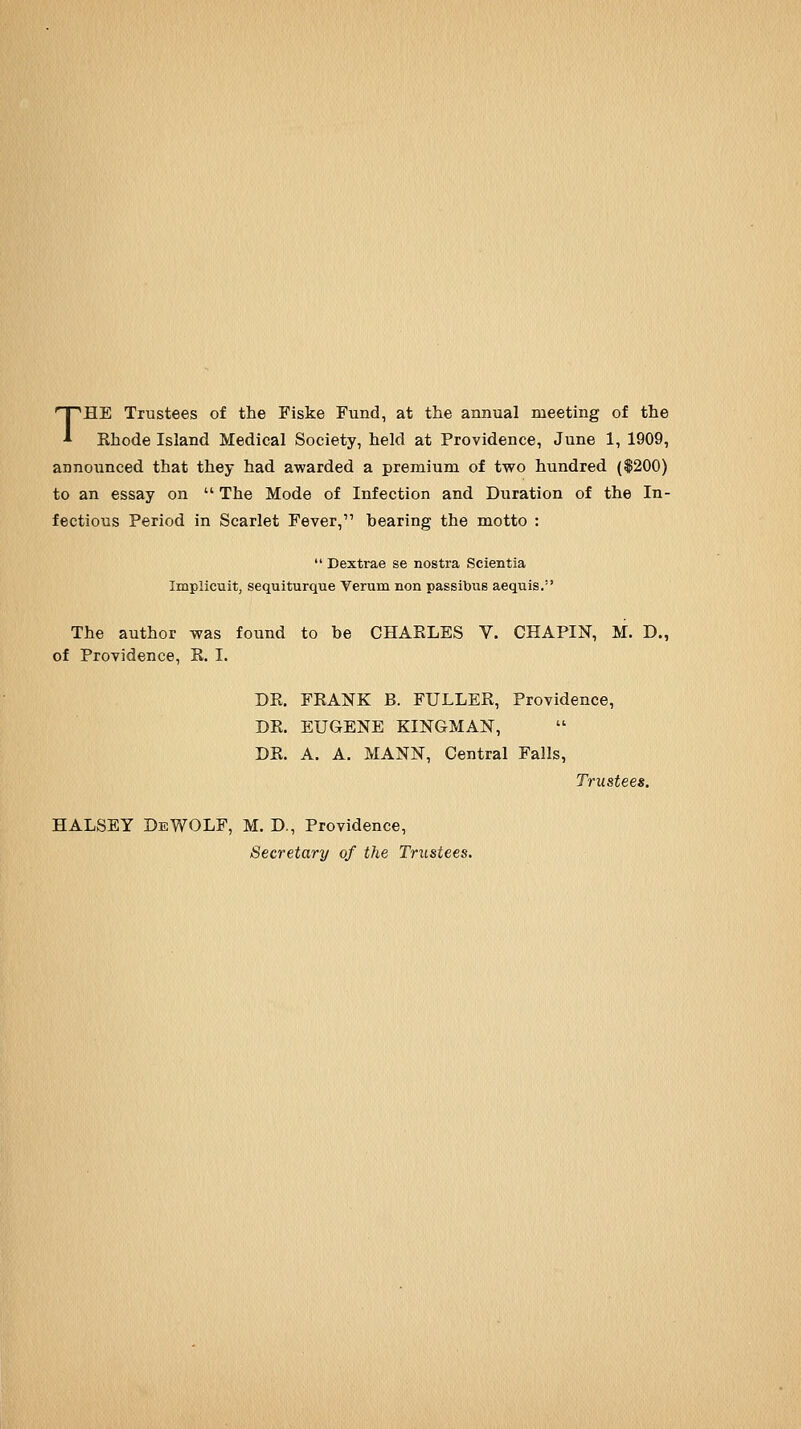 THE Trustees of the Fiske Fund, at the annual meeting of the Ehode Island Medical Society, held at Providence, June 1, 1909, announced that they had awarded a premium of two hundred ($200) to an essay on  The Mode of Infection and Duration of the In- fectious Period in Scarlet Fever, bearing the motto :  Dextrae se nostra Scientia Implicuit, sequiturque Verum non passitous acquis. The author was found to be CHAKLES V. CHAPIN, M. D., of Providence, R. I. DR. FRANK B. FULLER, Providence, DR. EUGENE KINGMAN, DR. A. A. MANN, Central Falls, Trustees. HALSEY DeWOLF, M. D., Providence, Secretary of the Trustees.