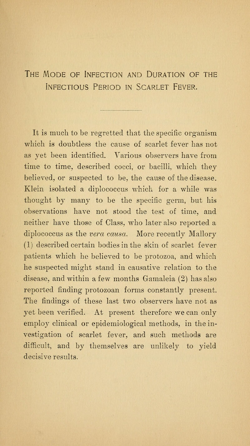 The Mode of Infection and Duration of the Infectious Period in Scarlet Fever. It is much to be regretted that the specific organism which is doubtless the cause of scarlet fever has not as yet been identified. Various observers have from time to time, described cocci, or bacilli, which they believed, or suspected to be, the cause of the disease. Klein isolated a diplococcus which for a while was thought by many to be the specific germ, but his observations have not stood the test of time, and neither have those of Class, who later also reported a diplococcus as the vera causa. More recently Mallory (1) described certain bodies in the skin of scarlet fever patients which he believed to be protozoa, and which he suspected might stand in causative relation to the disease, and within a few months Gamaleia (2) has also reported finding protozoan forms constantly present. The findings of these last two observers have not as yet been verified. At present therefore we can only employ clinical or epidemiological methods, in the in- vestigation of scarlet fever, and such methods are difficult, and by themselves are unlikely to yield decisive results.