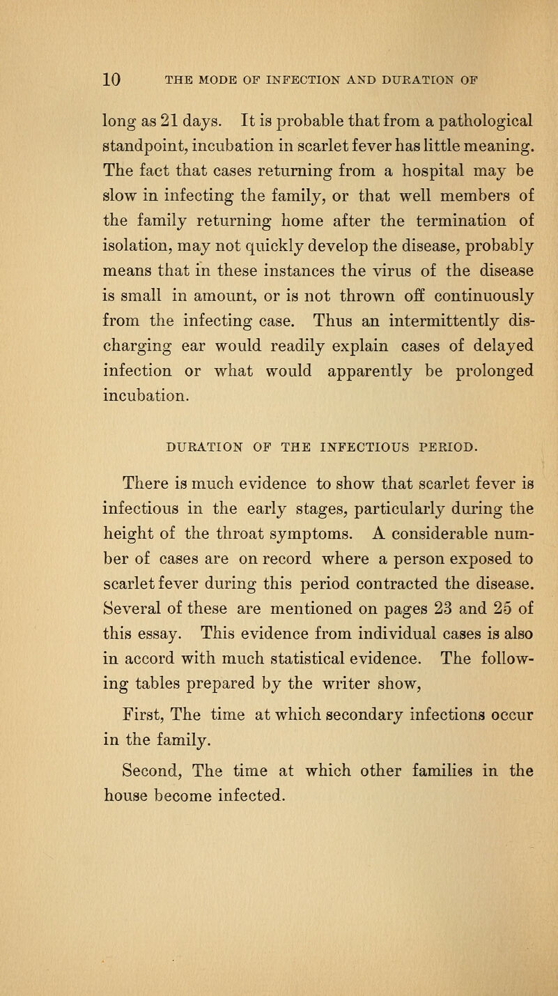 long as 21 days. It is probable that from a pathological standpoint, incubation in scarlet fever has little meaning. The fact that cases returning from a hospital may be slow in infecting the family, or that well members of the family returning home after the termination of isolation, may not quickly develop the disease, probably means that in these instances the virus of the disease is small in amount, or is not thrown off continuously from the infecting case. Thus an intermittently dis- charging ear would readily explain cases of delayed infection or what would apparently be prolonged incubation. DURATION OF THE INFECTIOUS PERIOD. There is much evidence to show that scarlet fever is infectious in the early stages, particularly during the height of the throat symptoms. A considerable num- ber of cases are on record where a person exposed to scarlet fever during this period contracted the disease. Several of these are mentioned on pages 23 and 25 of this essay. This evidence from individual cases is also in accord with much statistical evidence. The follow- ing tables prepared by the writer show, First, The time at which secondary infections occur in the family. Second, The time at which other families in the house become infected.