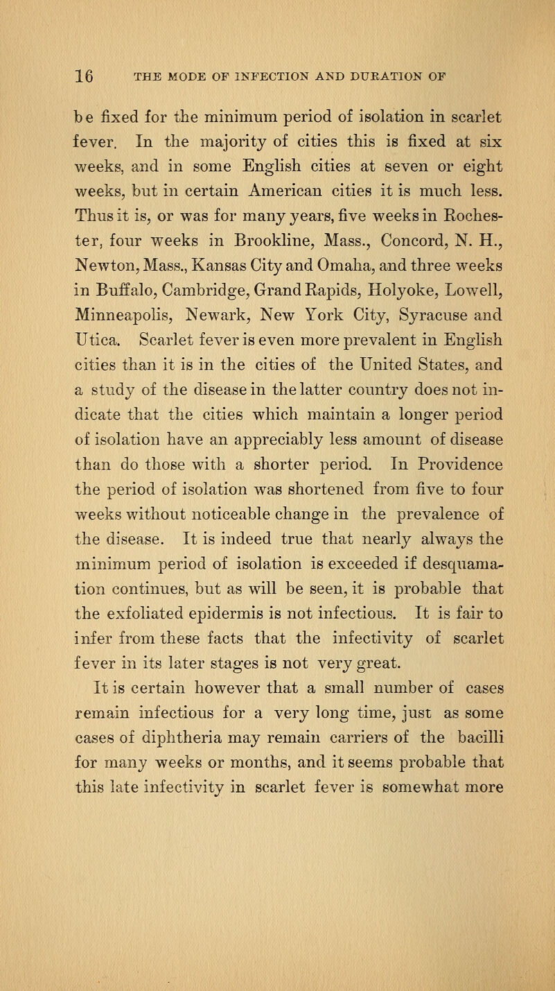 be fixed for the minimum period of isolation in scarlet fever. In the majority of cities this is fixed at six weeks, and in some English cities at seven or eight weeks, but in certain American cities it is much less. Thus it is, or was for many years, five weeks in Eoches- ter, four weeks in Brookline, Mass., Concord, N. H., Newton, Mass., Kansas City and Omaha, and three weeks in Buffalo, Cambridge, Grand Rapids, Holyoke, Lowell, Minneapolis, Newark, New York City, Syracuse and Utica. Scarlet fever is even more prevalent in English cities than it is in the cities of the United States, and a study of the disease in the latter country does not in- dicate that the cities which maintain a longer period of isolation have an appreciably less amount of disease than do those with a shorter period. In Providence the period of isolation was shortened from five to four weeks without noticeable change in the prevalence of the disease. It is indeed true that nearly always the minimum period of isolation is exceeded if desquama- tion continues, but as will be seen, it is probable that the exfoliated epidermis is not infectious. It is fair to infer from these facts that the infectivity of scarlet fever in its later stages is not very great. It is certain however that a small number of cases remain infectious for a very long time, just as some cases of diphtheria may remain carriers of the bacilli for many weeks or months, and it seems probable that this late infectivity in scarlet fever is somewhat more