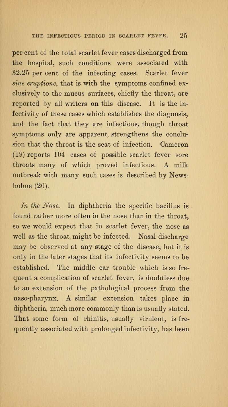 per cent of the total scarlet fever cases discharged from the hospital, such conditions were associated with 32.25 per cent of the infecting cases. Scarlet fever sine eruptione, that is with the symptoms confined ex- clusively to the mucus surfaces, chiefly the throat, are reported by all writers on this disease. It is the in- fectivity of these cases which establishes the diagnosis, and the fact that they are infectious, though throat symptoms only are apparent, strengthens the conclu- sion that the throat is the seat of infection. Cameron (19) reports 104 cases of possible scarlet fever sore throats many of which proved infectious. A milk outbreak with many such cases is described by News- holme (20). In the JSfose. In diphtheria the specific bacillus is found rather more often in the nose than in the throat, so we would expect that in scarlet fever, the nose as well as the throat, might be infected. Nasal discharge may be observed at any stage of the disease, but it is only in the later stages that its infectivity seems to be established. The middle ear trouble which is so fre- quent a complication of scarlet fever, is doubtless due to an extension of the pathological process from the naso-pharynx, A similar extension takes place in diphtheria, much more commonly than is usually stated. That some form of rhinitis, usually virulent, is fre- quently associated with prolonged infectivity, has been