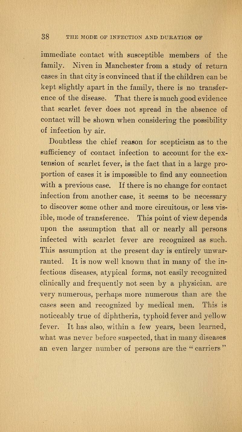 immediate contact with susceptible members of the family. Niven in Manchester fi'om a study of return cases in that city is convinced that if the children can be kept slightly apart in the family, there is no transfer- ence of the disease. That there is much good evidence that scarlet fever does not spread in the absence of contact will be shown when considering the possibility of infection by air. Doubtless the chief reason for scepticism as to the sufficiency of contact infection to account for the ex- tension of scarlet fever, is the fact that in a large pro- portion of cases it is impossible to find any connection with a previous case. If there is no change for contact infection from another case, it seems to be necessary to discover some other and more circuitous, or less vis- ible, mode of transference. This point of view depends upon the assumption that all or nearly all persons infected with scarlet fever are recognized as such. This assumption at the present day is entirely unwar- ranted. It is now well known that in many of the in- fectious diseases, atypical forms, not easily recognized clinically and frequently not seen by a physician, are very numerous, perhaps more numerous than are the cases seen and recognized by medical men. This is noticeably true of diphtheria, typhoid fever and yellow fever. It has also, within a few years, been learned, what was never before suspected, that in many diseases an even larger number of persons are the  carriers 