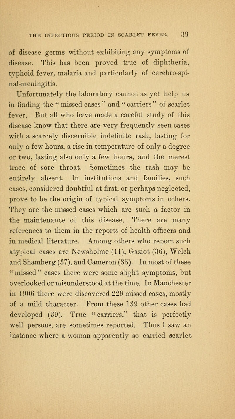 of disease germs without exhibiting any symptoms of disease. This has been proved true of diphtheria, typhoid fever, malaria and particularly of cerebro-spi- nal-meningitis. Unfortunately the laboratory cannot as yet help us in findino: the  missed cases  and '• carriers  of scarlet fever. But all who have made a careful study of this disease know that there are very frequently seen cases with a scarcely discernible indefinite rash, lasting for only a few hours, a rise in temperature of only a degree or two, lasting also only a few hours, and the merest trace of sore throat. Sometimes the rash may be entirely absent. In institutions and families, such cases, considered doubtful at first, or perhaps neglected, prove to be the origin of typical symptoms in others. They are the missed cases which are such a factor in the maintenance of this disease. There are many references to them in the reports of health officers and in medical literature. Among others who report such atypical cases are Newsholme (11), Gaziot (36), Welch and Shamberg (37), and Cameron (38). In most of these missed cases there were some slight symptoms, but overlooked or misunderstood at the time. In Manchester in 1906 there were discovered 229 missed cases, mostly of a mild character. From these 139 other cases had developed (39). True  carriers, that is perfectly well persons, are sometimes reported. Thus I saw an instance where a woman apparently so carried scarlet