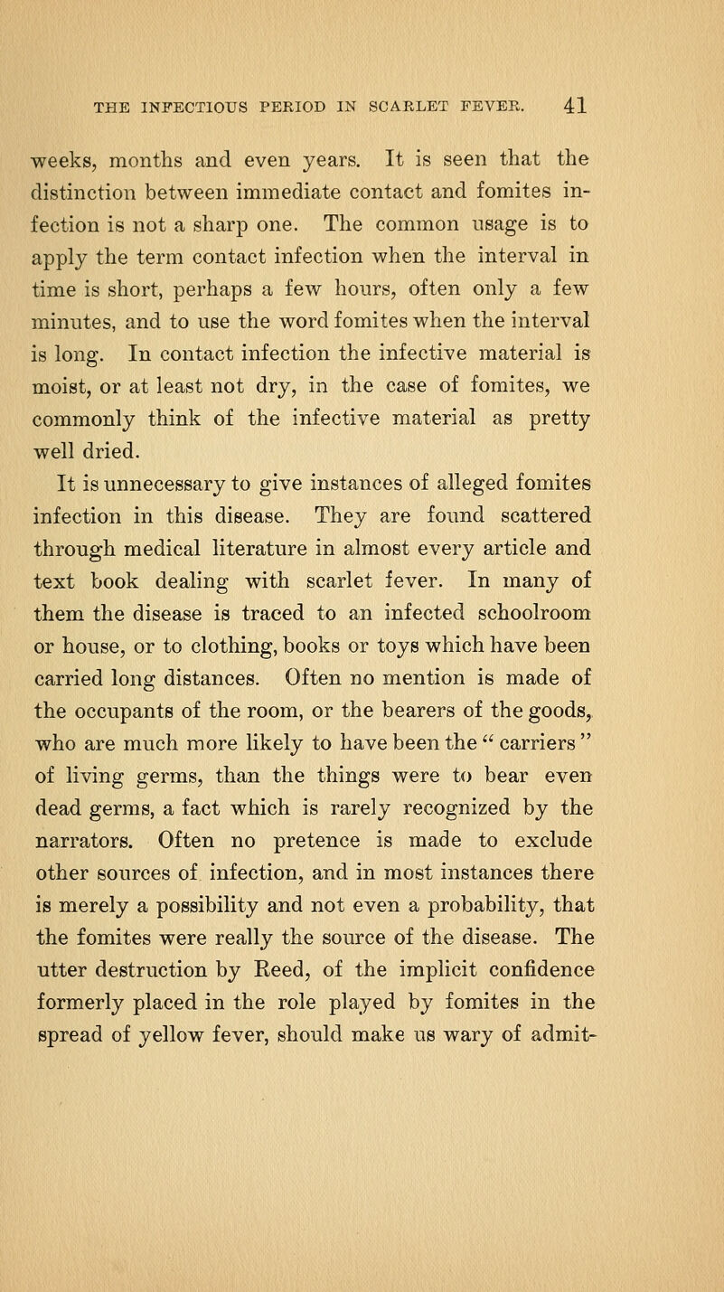 weeks, months and even years. It is seen that the distinction between immediate contact and fomites in- fection is not a sharp one. The common usage is to apply the term contact infection when the interval in time is short, perhaps a few hours, often only a few minutes, and to use the word fomites when the interval is long. In contact infection the infective material is moist, or at least not dry, in the case of fomites, we commonly think of the infective material as pretty well dried. It is unnecessary to give instances of alleged fomites infection in this disease. They are found scattered through medical literature in almost every article and text book dealing with scarlet fever. In many of them the disease is traced to an infected schoolroom or house, or to clothing, books or toys which have been carried long distances. Often no mention is made of the occupants of the room, or the bearers of the goods, who are much more likely to have been the  carriers  of living germs, than the things were to bear even dead germs, a fact which is rarely recognized by the narrators. Often no pretence is made to exclude other sources of infection, and in most instances there is merely a possibility and not even a probability, that the fomites were really the source of the disease. The utter destruction by Reed, of the implicit confidence formerly placed in the role played by fomites in the spread of yellow fever, should make us wary of admit-