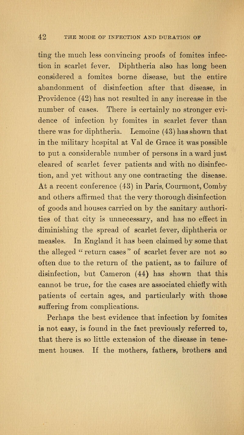 ting the much less convincing proofs of fomites infec- tion in scarlet fever. Diphtheria also has long been considered a fomites borne disease, but the entire abandonment of disinfection after that disease, in Providence (42) has not resulted in any increase in the number of cases. There is certainly no stronger evi- dence of infection by fomites in scarlet fever than there was for diphtheria. Lemoine (43) has shown that in the military hospital at Yal de Grace it was possible to put a considerable number of persons in a ward just cleared of scarlet fever patients and with no disinfec- tion, and yet without any one contracting the disease. At a recent conference (43) in Paris, Courmont, Comby and others affirmed that the very thorough disinfection of goods and houses carried on by the sanitary authori- ties of that city is unnecessary, and has no effect in diminishing the spread of scarlet fever, diphtheria or measles. In England it has been claimed by some that the alleged  return cases  of scarlet fever are not so often due to the return of the patient, as to failure of disinfection, but Cameron (44) has shown that this cannot be true, for the cases are associated chiefly with patients of certain ages, and particularly with those suffering from complications. Perhaps the best evidence that infection by fomites is not easy, is found in the fact previously referred to, that there is so little extension of the disease in tene- ment houses. If the mothers, fathers, brothers and