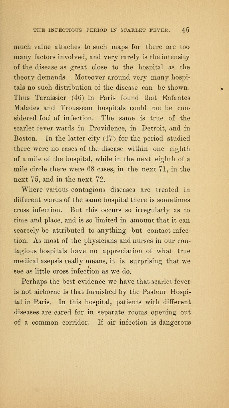 much value attaches to such maps for there are too many factors involved, and very rarely is the intensity of the disease as great close to the hospital as the theory demands. Moreover around very many hospi- tals no such distribution of the disease can be shown. Thus Tarnissier (46) in Paris found that Enfantes Malades and Trousseau hospitals could not be con- sidered foci of infection. The same is true of the scarlet fever wards in Providence, in Detroit, and in Boston. In the latter city (47) for the period studied there Avere no cases of the disease within one eighth of a mile of the hospital, while in the next eighth of a mile circle there were 68 cases, in the next 71, in the next 75, and in the next 72. Where various contagious diseases are treated in different wards of the same hospital there is sometimes cross infection. But this occurs so irregularly as to time and place, and is so limited in amount that it can scarcely be attributed to anything but contact infec- tion. As most of the physicians and nurses in our con- tagious hospitals have no appreciation of what true medical asepsis really means, it is surprising that we see as little cross infection as we do. Perhaps the best evidence we have that scarlet fever is not airborne is that furnished by the Pasteur Hospi- tal in Paris. In this hospital, patients with different diseases are cared for in separate rooms opening out of a common corridor. If air infection is dangerous