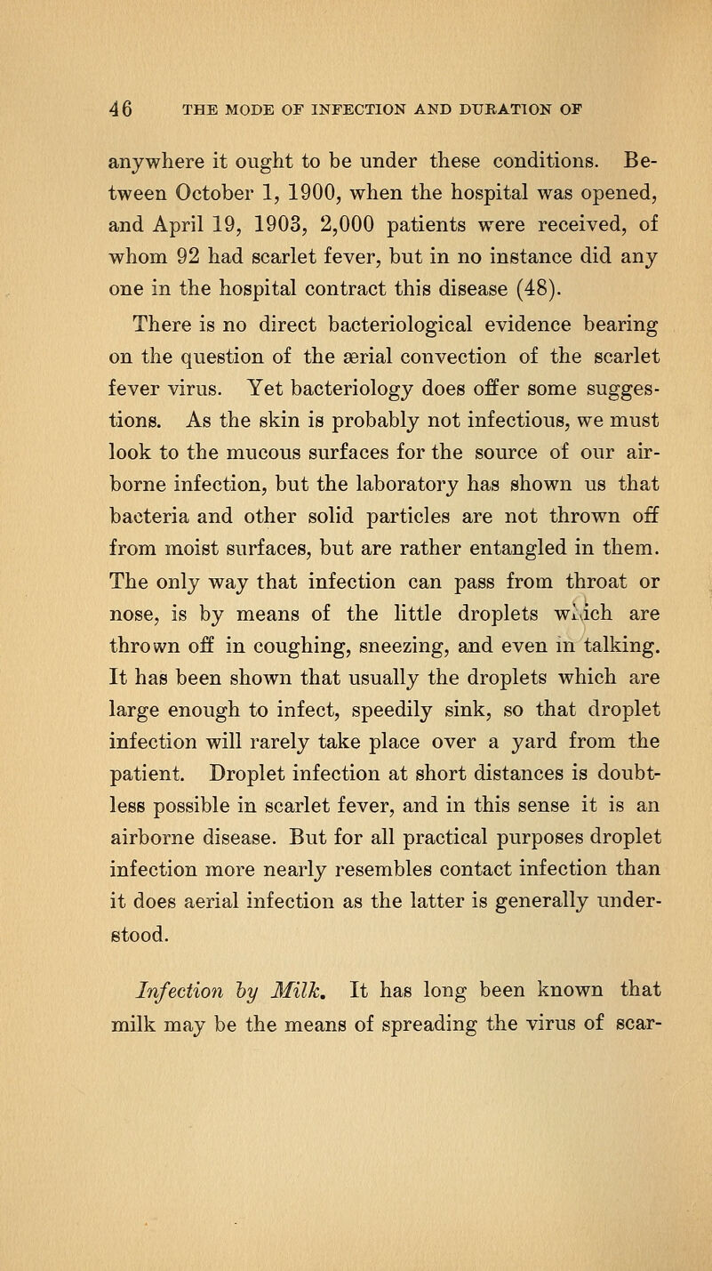 anywhere it ought to be under these conditions. Be- tween October 1, 1900, when the hospital was opened, and April 19, 1903, 2,000 patients were received, of whom 92 had scarlet fever, but in no instance did any one in the hospital contract this disease (48). There is no direct bacteriological evidence bearing on the question of the aerial convection of the scarlet fever virus. Yet bacteriology does offer some sugges- tions. As the skin is probably not infectious, we must look to the mucous surfaces for the source of our air- borne infection, but the laboratory has shown us that bacteria and other solid particles are not thrown off from moist surfaces, but are rather entangled in them. The only way that infection can pass from throat or nose, is by means of the little droplets wlach are thrown off in coughing, sneezing, and even m talking. It has been shown that usually the droplets which are large enough to infect, speedily sink, so that droplet infection will rarely take place over a yard from the patient. Droplet infection at short distances is doubt- less possible in scarlet fever, and in this sense it is an airborne disease. But for all practical purposes droplet infection more nearly resembles contact infection than it does aerial infection as the latter is generally under- stood. Infection hy Milk, It has long been known that milk may be the means of spreading the virus of scar-