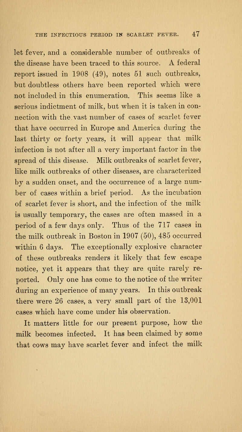 let fever, and a considerable number of outbreaks of the disease have been traced to this source. A federal report issued in 1908 (49), notes 51. such outbreaks, but doubtless others have been reported which were not included in this enumeration. This seems like a serious indictment of milk, but when it is taken in con- nection with the.vast number of cases of scarlet fever that have occurred in Europe and America during the last thirty or forty years, it will appear that milk infection is not after all a very important factor in the spread of this disease. Milk outbreaks of scarlet fever, like milk outbreaks of other diseases, are characterized by a sudden onset, and the occurrence of a large num- ber of cases within a brief period. As the incubation of scarlet fever is short, and the infection of the milk is usually temporary, the cases are often massed in a period of a few days only. Thus of the 717 cases in the milk outbreak in Boston in 1907 (50), 485 occurred within 6 days. The exceptionally explosive character of these outbreaks renders it likely that few escape notice, yet it appears that they are quite rarely re- ported. Only one has come to the notice of the writer during an experience of many years. In this outbreak there were 26 cases, a very small part of the 13,001 cases which have come under his observation. It matters little for our present purpose, how the milk becomes infected. It has been claimed by some that cows may have scarlet fever and infect the milk