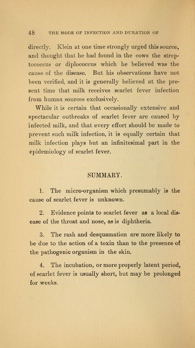 directly. Klein at one time strongly urged this source, and thought that he had found in the cows the strep- tococcus or diplococcus which he believed was the cause of the disease. But his observations have not been verified, and it is generally believed at the pre- sent time that milk receives scarlet fever infection from human sources exclusively. While it is certain that occasionally extensive and spectacular outbreaks of scarlet fever are caused by infected milk, and that every effort should be made to prevent such milk infection, it is equally certain that milk infection plays but an infinitesimal part in the epidemiology of scarlet fever. SUMMARY. 1. The micro-organism which presumably is the cause of scarlet fever is unknown. 2. Evidence points to scarlet fever as a local dis- ease of the throat and nose, as is diphtheria. 3. The rash and desquamation are more likely to be due to the action of a toxin than to the presence of the pathogenic organism in the skin. 4. The incubation, or more properly latent period, of scarlet fever is usually short, but may be prolonged for weeks.