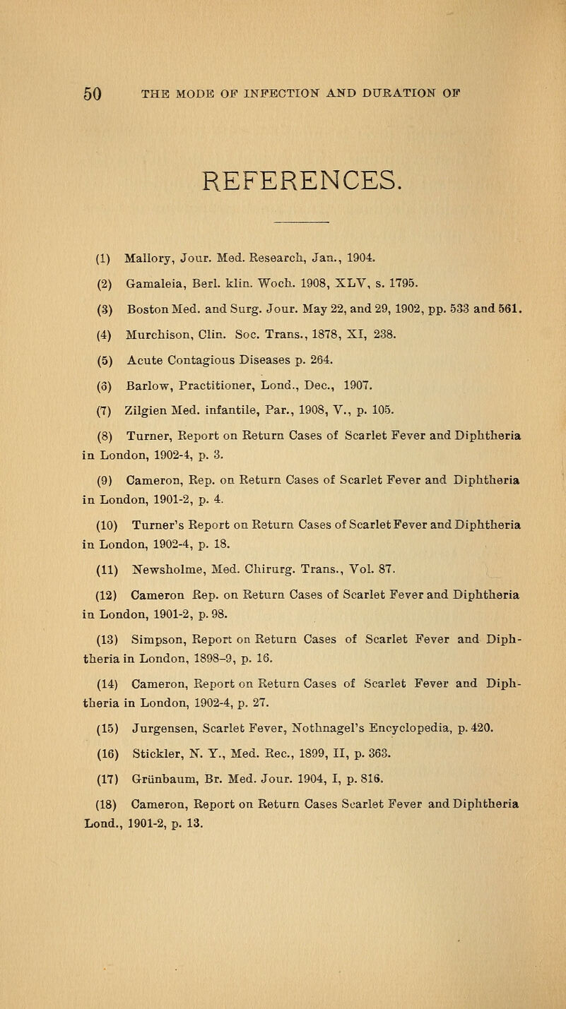 REFERENCES. (1) Mallory, Jour. Med. Research, Jan., 1904. (2) Gamaleia, Berl. klin. Woch. 1908, XLV, s. 1T95. (3) Boston Med. and Surg. Jour. May 22, and 29, 1902, pp. 533 and 561. (4) Murchison, Clin. Soc. Trans., 1878, XI, 238. (5) Acute Contagious Diseases p. 264. (o) Barlow, Practitioner, Lond., Dec, 1907. (7) Zilgien Med. infantile, Par., 1908, V., p. 105. (8) Turner, Report on Return Cases of Scarlet Fever and Diphtheria in London, 1902-4, p. 3. (9) Cameron, Rep. on Return Cases of Scarlet Fever and Diphtheria in London, 1901-2, p. 4. (10) Turner's Report on Return Cases of Scarlet Fever and Diphtheria in London, 1902-4, p. 18. (11) ISTewsholme, Med. Chirurg. Trans., Vol. 87. (12) Cameron Rep. on Return Cases of Scarlet Fever and Diphtheria in London, 1901-2, p. 98. (13) Simpson, Report on Return Cases of Scarlet Fever and Diph- theria in London, 1898-9, p. 16. (14) Cameron, Report on Return Cases of Scarlet Fever and Diph- theria in London, 1902-4, p. 27. (15) Jurgensen, Scarlet Fever, Nothnagel's Encyclopedia, p. 420. (16) Stickler, N. Y., Med. Rec, 1899, II, p. 363. (17) Grunbaum, Br. Med. Jour. 1904, I, p. 816. (18) Cameron, Report on Return Cases Scarlet Fever and Diphtheria Lend., 1901-2, p. 13.