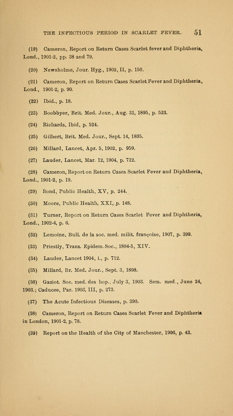 (19) Cameron, Report on Return Cases Scarlet fever and Diphtheria, Lond., 1901-2, pp. 38 and 79. (20 (21 Lond (22 (23 (24 (25 (26 (27: (28 Lond (29 (30 (31 Lond (32 (33 (34 (35 (36 1903. (37 (88 Newaholme, Jour. Hyg., 1902, II, p. 150. Cameron, Report on Return Cases Scarlet Fever and Diphtheria, , 1901-2, p. 90. Ibid., p. 18. Boobbyer, Brit. Med. Jour., Aug. 31, 1895, p. 523. Richards, Ibid, p. 524. Gilbert, Brit. Med. Jour., Sept. 14, 1895. Millard, Lancet, Apr. 5, 1902, p. 959. Lauder, Lancet, Mar. 12, 1904, p. 712. Cameron, Report on Return Cases Scarlet Fever and Diphtheria, , 1901-2, p. 19. Bond, Public Health, XV, p. 244. Moore, Public Health, XXI, p. 148. Turner, Report on Return Cases Scarlet Fever and Diphtheria, , 1902-4, p. 6. Lemoine, Bull, de la soc. med. milit. fran9ois0, 1907, p. 399. Priestly, Trans. Epidem.Soc, 1894-5, XIV. Lauder, Lancet 1904, i., p. 712. Millard, Br. Med. Jour., Sept. 3, 1898. Gaziot. Soc. med. des hop., July 3, 1903. Sem. med., June 24, Caducee, Par. 1903, III, p. 273. The Acute Infectious Diseases, p. 390. Cameron, Report on Return Oases Scarlet Fever and Diphtheria in London, 1901-2, p. 78. (39) Report on the Health of the City of Manchester, 1906, p. 43.