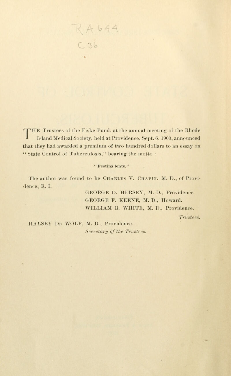 THE Trustees of the Fiske P\incl, at the annual meeting of the Rhode Island Medical Society, held at Providence, Sept. 0, 1900, announced that they had awarded a premium of two hundred dollars to an essay on  State Control of Tuberculosis, bearing tlie motto :  Festina lente. The author was found to be Ciiari.es V. Chapin, M. D., of Provi- dence, R. I. GEORGE D. HERSEY, M. D., Providence. GEORGE F. KEENE, M. D., Howard. WILLIAM R. WHITE, M. D., Providence. Triditees. HALSEY De wolf, M. D., Providence, Secretary of the Trustees.