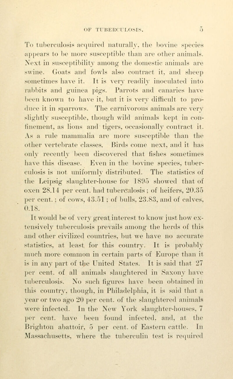 To tiiljerculosis acquired iiatiinilly. the bovine species appears to be more susceptible than are other animals. Next in susceptibility among the domestic animals are swine. Goats and fowls also contract it, and sheep sometimes have it. It is very readilv inoculated into rabbits and guinea pigs. Parrots and canaries have been known to have it, but it is very difficult to pro- duce it in sparrows. The carnivorous animals are very slightly susceptible, though wild animals kept in con- finement, as lions and tigers, occasionally contract it. As a rule mammalia are more susceptible than the other vertebrate classes. Birds come next, and it has only recently been discovered that fishes sometimes have this disease. Even in the Ijovine species, tuber- culosis is not uniiormh^ distributed. The statistics of the Leipsig slaughter-house for 1895 showed that of oxen 28.14 per cent, had tuberculosis ; of heifers, 20.35 per cent.; of cows, 43.51; of ])ulls, 23.83, and of calves, 0.18. It would be of very great interest to know just how ex- tensively tuberculosis prevails among the herds of this and other civilized countries, but we have no accurate statistics, at least, for this country. It is probably much more common in certain parts of Europe than it is in any part of tbe United States. It is said that 27 per cent, of all animals slaughtered in Saxony have tuberculosis. No such figures have been obtained in this country, though, in Philadelphia, it is said that a year or two ago 20 per cent, of the slaughtered animals were infected. In the New York slaughter-houses, 7 per cent, have been found infected, and, at the Brighton abattoir, 5 per cent, of Eastern cattle. In Massachusetts, wdiere the tuberculin test is required