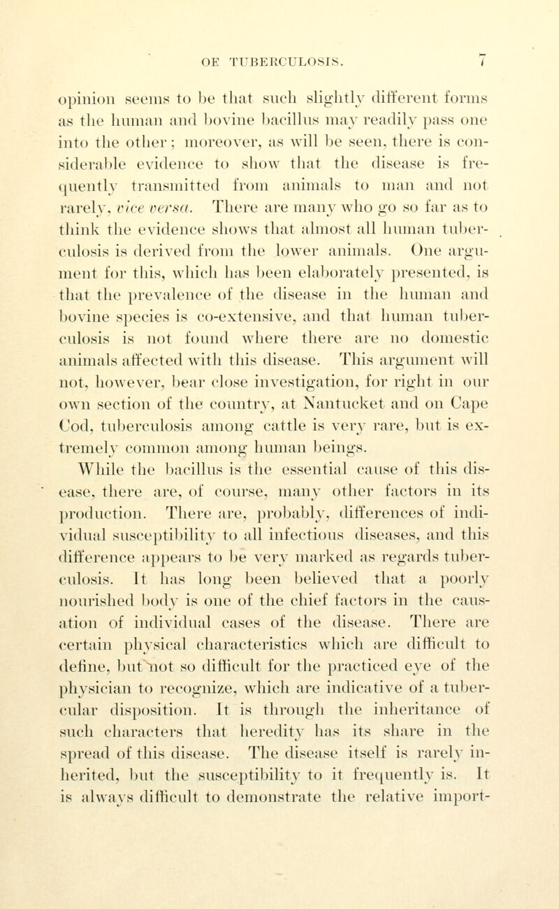 opinion seems to be that such slightly different forms as the limnan and l)ovine bacillus may readily pass one into the other; moreover, as will be seen, there is con- siderable evidence to show that the disease is fre- quently transmitted from animals to man and not rarely, vice versa. There are many who go so far as to think the evidence shows that almost all human tul^er- culosis is derived from the lower animals. One argu- ment for this, which has been elaborately presented, is that the prevalence of the disease in the human and bovine species is co-extensive, and that human tuber- culosis is not found where there are no domestic animals affected with this disease. This argument will not, however, bear close investigation, for right in our own section of the country, at Nantucket and on Cape Cod, tuberculosis among cattle is very rare, but is ex- tremely common among human beings. While the bacillus is the essential cause of this dis- ease, there are, of course, many other factors in its production. There are, probably, differences of indi- vidual susceptibility to all infectious diseases, and this difference appears to he very marked as regards tuber- culosis. It has long been believed that a poorly nourished body is one of the chief factoi's in the caus- ation of individual cases of the disease. There are certain physical characteristics which are difificult to define, but not so dithcult for the practiced eye of the physician to recognize, which are indicative of a tuber- cular disposition. It is through the inheritance of such characters that heredit}' has its share in the spread of this disease. The disease itself is rarely in- herited, but the susceptibility to it frequently is. It is always difficult to demonstrate the relative import-