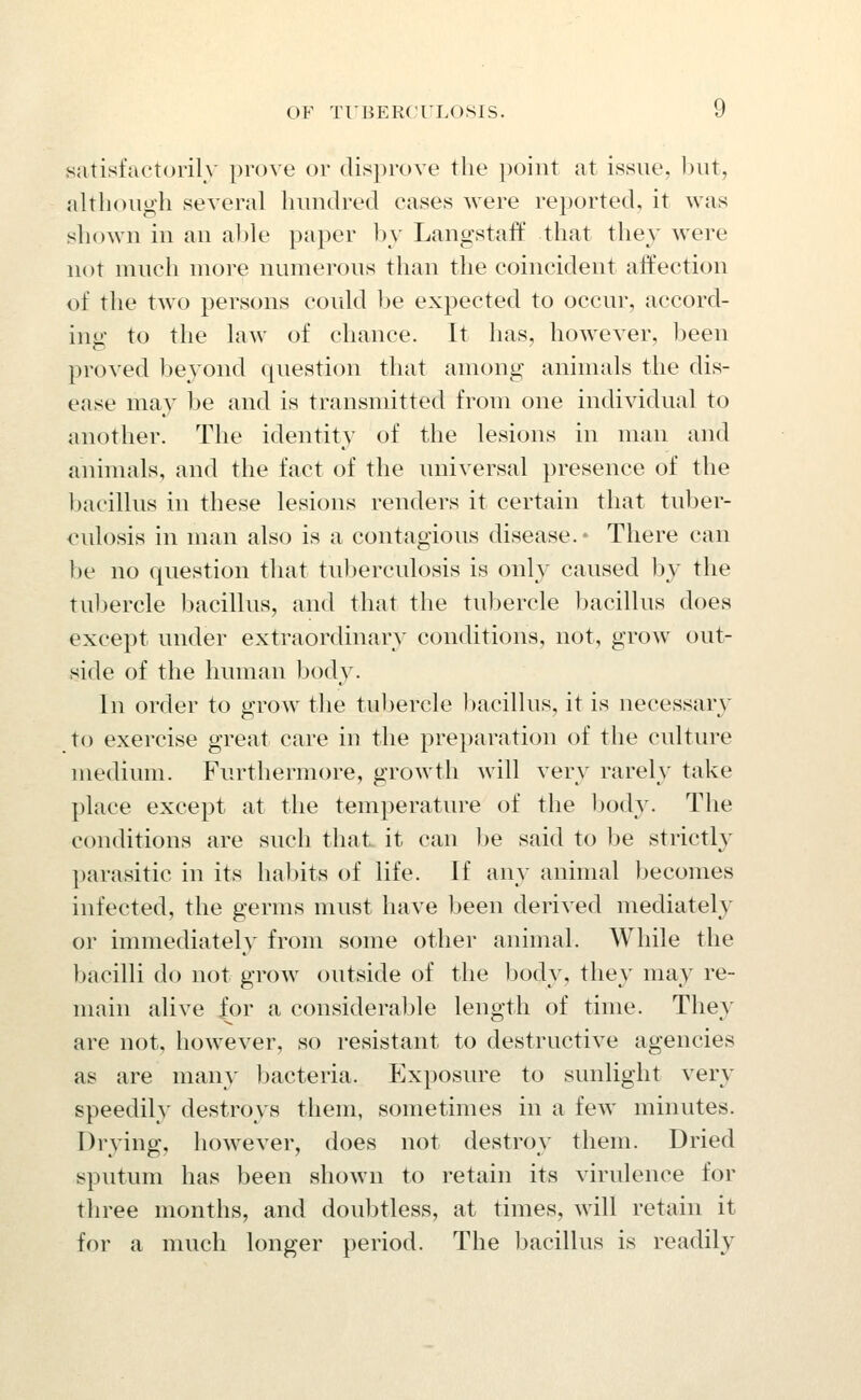 satisfuctorih prove or disprove the point at issue, ))ut, altli(nigh several hundred cases were reported, it was sliown in an ahle pjiper l)y Langstaff that they were not much more numerous than the coincident affection of the two persons could be expected to occur, accord- ing to the law of chance. It has, how^ever, been proved beyond question that among animals the dis- ease ma}^ be and is transmitted from one individual to another. The identity of the lesions in man and animals, and the fact of the universal presence of the bacillus in these lesions renders it certain that tuber- culosis in man also is a contagious disease.- There can be no question that tuberculosis is only caused hy the tubercle bacillus, and that the tubercle bacillus does except under extraordinary conditions, not, grow out- side of the human body. In order to grow tlie tubercle bacillus, it is necessary to exercise great care in the preparation of the culture medium. Furthermore, growth will very rarely take place except at the temperature of the body. The conditions are such that it can be said to Ije strictly ])arasitic in its habits of life. If any animal becomes infected, the germs must have been derived mediately or immediately from some other animal. While the bacilli do not grow outside of the l^ody, they may re- main alive for a considerable length of time. They are not, however, so resistant to destructive agencies as are many bacteria. Exposure to sunlight very speedily destroys them, sometimes in a few minutes. Drying, however, does not destroy them. Dried sputum has been shown to retain its virulence for three months, and doubtless, at times, will retain it for a much longer period. The bacillus is readily