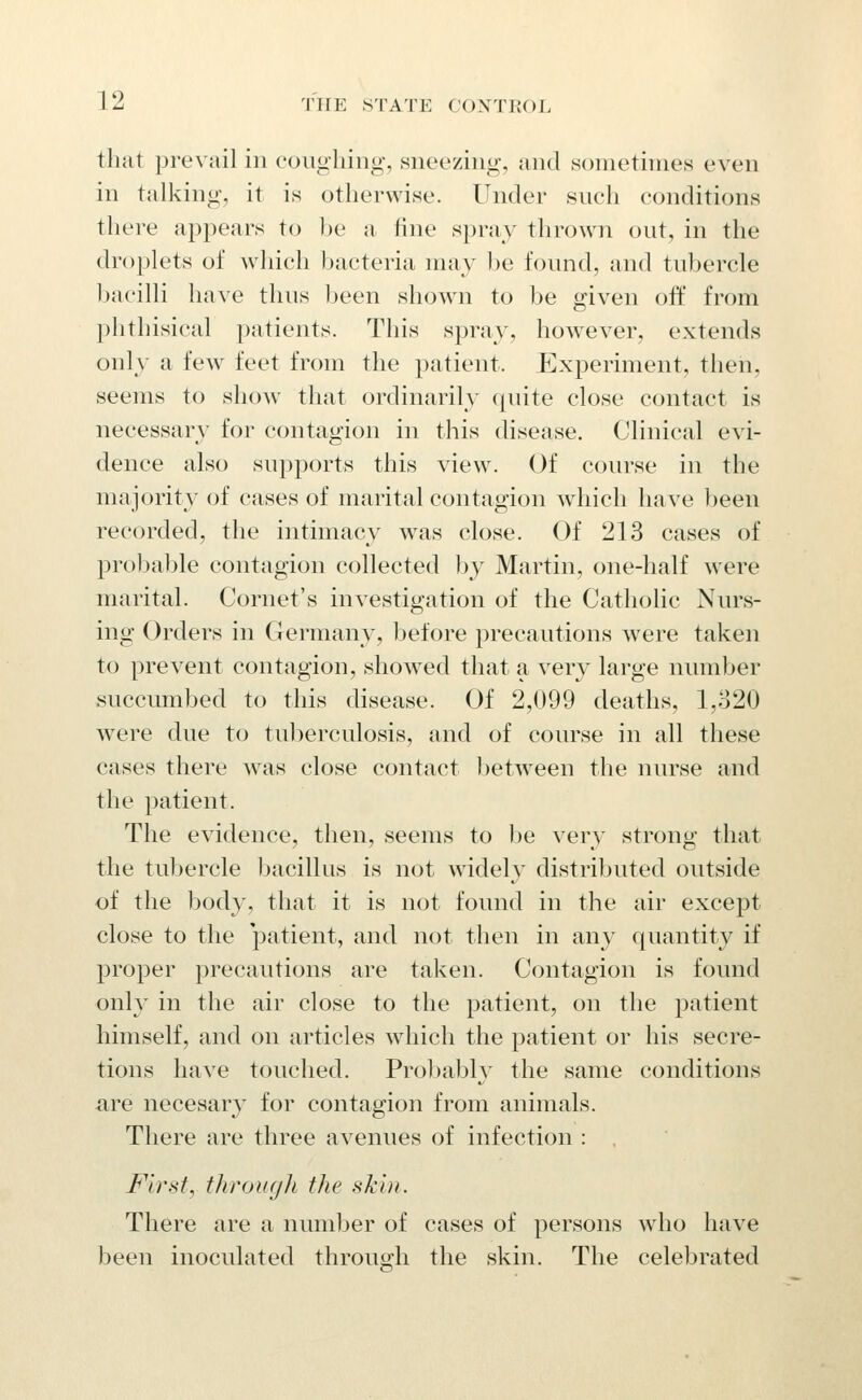 that pre\ail in coughing, sneezing, and sometime.s even in talking, it is otherwise. Under such conditions there appears to be a fine spray thrown out, in the droplets of which bacteria may be found, and tubercle bacilli have thus been shown to be given off from phthisical patients. This spray, however, extends only a few feet from the patient. Experiment, then, seems to shoAv that ordinarily quite close contact is necessary for contagion in this disease. Clinical evi- dence also supports this view. Of course in the majority of cases of marital contagion wdiicli have been recorded, the intimacy was close. Of 213 cases of probable contagion collected by Martin, one-half were marital. Cornet's investigation of the Catholic Nurs- ing Orders in Germany, before precautions were taken to prevent contagion, showed that a very large number succumbed to this disease. Of 2,099 deaths, 1,320 were due to tuberculosis, and of course in all these cases there was close contact between the nurse and the patient. The evidence, then, seems to be very strong that the tubercle Ijacillus is not widely distributed outside of the body, that it is not found in the air except close to tlie patient, and not then in any quantity if proper precautions are taken. Contagion is found only in the air close to the patient, on the patient himself, and on articles wdiich the patient or his secre- tions have touched. Prol)ably the same conditions are necesary for contagion from animals. There are three avenues of infection : , First, tkroiKjh the skin. There are a number of cases of persons who have been inoculated through the skin. The celebrated