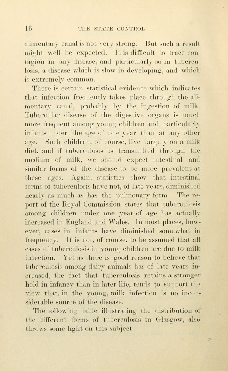 alimentary canal is not very strong. But such a result might well l)e expected. It is ditticult to trace con- tagion in any disease, and particularly so in tubercu- losis, a disease which is slow in developing, and which is extremely common. There is certain statistical evidence which indicates that infection frequently takes place through the ali- mentary canal, probably by the ingestion of milk. Tubercular disease of the digestive organs is much more frequent among young children and particularly infants under the age of one year than at any other age. Such children, of course, live largely on a milk diet, and if tuberculosis is transmitted through the medium of milk, we should expect intestinal and similar forms of the disease to be more prevalent at these ages. Again, statistics show that intestinal forms of tuberculosis have not, of late years, diminished nearly as much as has the pulmonary form. The re- port of the Royal Commission states that tuberculosis among children under one year of age has actually increased in England and Wales. In most places, how- ever, cases in infants have diminished somewhat in frequency. It is not, of course, to be assumed that all cases of tuberculosis in young children are due to milk infection. Yet as there is good reason to believe that tuberculosis among dairy animals has of late years in- creased, the fact that tuberculosis retains a stronger hold in infancy than in later life, tends to support tlie view that, in the young, milk infection is no incon- siderable source of the disease. The following table illustrating the distribution of the different forms of tuberculosis in Glasgow, also throws some light on this sul)ject: