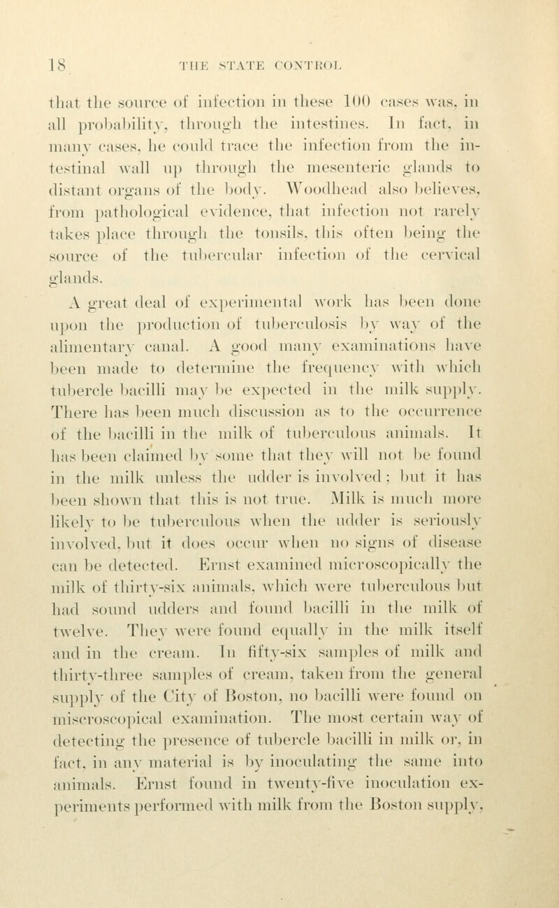 that the source of iiit'eetioii in these 100 cases was, in all probability, through the intestines. In fact, in many cases, he conld trace the infection from the in- testinal wall up through the mesenteric glands to distant organs of the Ijody. Woodhead also believes, from pathological e\idence, that infection not rarely takes place through the tonsils, this often being the soiuTe of the tul)ercTdar infection of the cervical glands. A great deal of experimental work has been done upon the jiroduction of tuberculosis hy way of the alimentary canal. A good many examinations have been made to determine the frequency Avith which tubercle bacilli may he expected in the milk supply. There has been much discussion as to the occurrence of the bacilli in the milk of tul)erculous animals. It has been claimed hy some that they will not ])e found in the milk unless the udder is iuAohed ; Init it has been shown that this is not true. Milk is much more likely to Ije tuberculous when the udder is seiiously involved, Init it does occur when no signs of disease can be detected. Ernst examined microscopically the milk of thirty-six animals, which were tuberculous but had sound udders and found bacilli in the milk of twelve. They were found equally in the milk itself and in the cream. In fifty-six samples of milk and thirtv-three sami)les of cream, taken from the general supply of the Cit}' of Boston, no bacilli Mere found on miscroscopical examination. The most certain way of detecting the presence of tubercle bacilli in milk or, in fact, in any material is by inoculating the same into animals. Ernst found in twenty-five inoculation ex- periments performed with milk from the Boston supply,