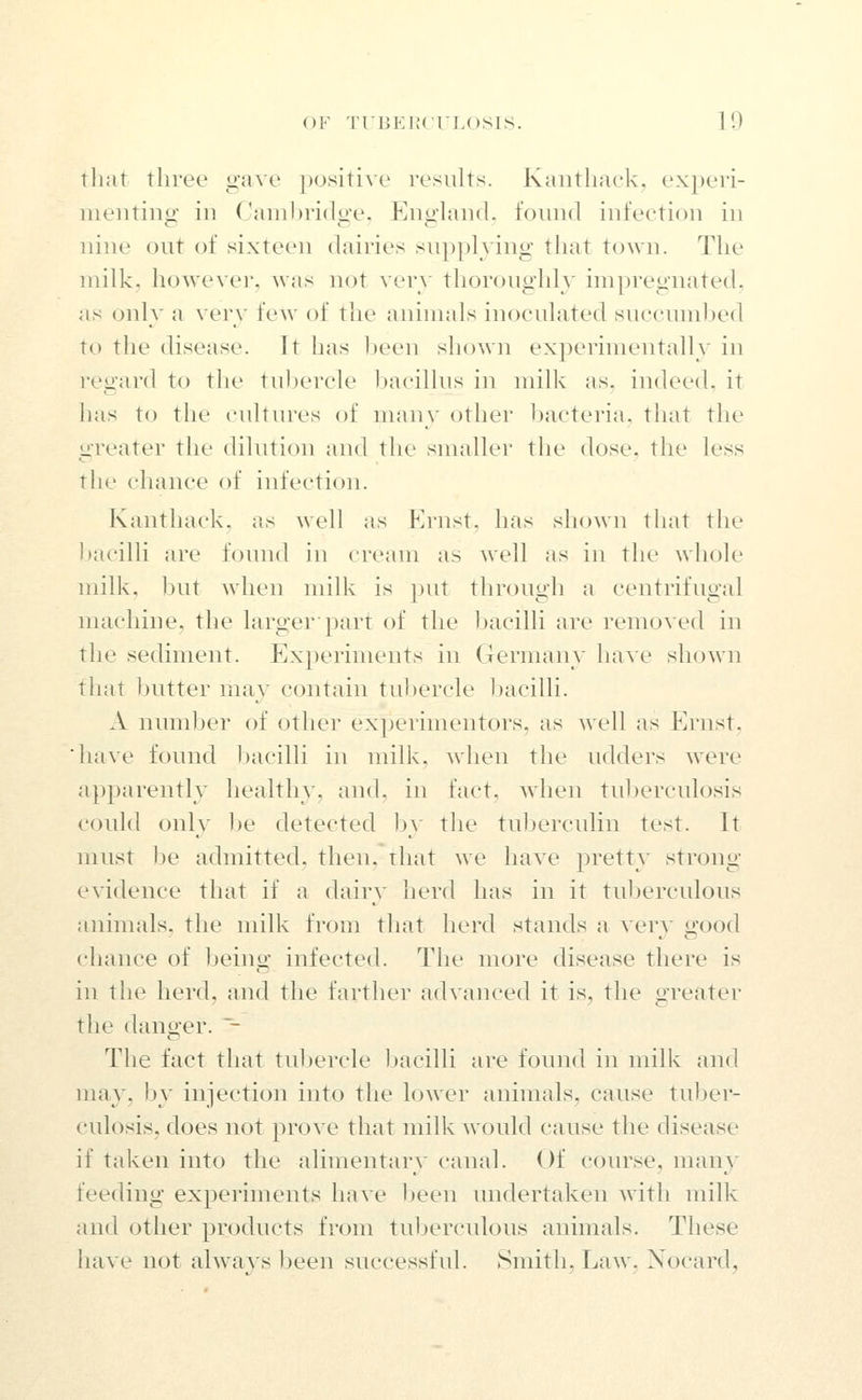 tliut three gave jKJsitive results. Kaiitliaek, experi- menting in Camljridge, England, found infection in nine out of sixteen dairies supplying that town. The milk, however, was not very thoroughh' impregnated, as only a very few of the animals inoculated succmnljed to the disease. It has been shown experimentally in reii;ard to the tuljercle Ijacillus in milk as, indeed, it has to the cultures of many other bacteria, that the greater the dilution and the smaller the dose, the less the chance of infection. Kanthack. as well as p]rnst, has shown that the Ijacilli are found in cream as well as in the whole milk, l)ut when milk is put through a centrifugal machine, the larger ptirt of the bacilli are renio\ed in the sediment. Experiments in Germany have shown that butter may contain tubercle bacilli. A number of other experimentors, as well as Ernst, have found 1)acilli in milk, when the udders were apparently healthy, and. in fact, when tuberculosis could only be detected by the tuljerculin test. It must l)e admitted, then, that we have pretty strong- evidence that if a dairy herd has in it tuberculous animals, the milk fnjm that herd stands a very good chance of being infected. The more disease there is in the herd, and the farther advanced it is, the greater the danger. ~- The fact that tul)ercle bacilli are found in milk and may, by injection into the lower animals, cause tuber- culosis, does not prove that milk would cause the disease if taken into the alimentary canal. Of course, many feeding experiments have Ijeen undertaken with milk and other products from tuberculous animals. These have not always been successful. Smith, Law, Nocard,