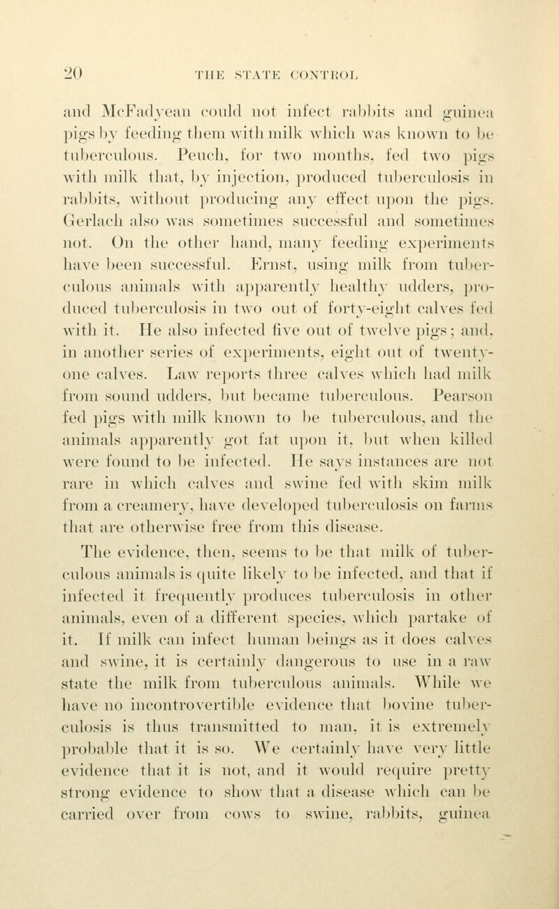 and McFadyeaii coidd not infect rabbits and gninea pigs by feeding tbem witb milk winch was known to be tubercnlons. Pencil, for two months, fed two pigs with milk that, by injection, prodnced tnbercnlosis in rabbits, withont prodncing any effect npon the pigs. Gerlach also was sometimes snccessfnl and sometimes not. On the other hand, many feeding experiments have been snccessfnl. Ernst, nsing milk from tuber- cnlons animals with apparently healthy udders, pro- dnced tu])erculosis in two out of forty-eight calves fed with it. He also infected five out of twelve pigs; and, in another series of experiments, eight out of tAventy- one calves. Law reports three calves which had milk from sound udders, but became tuberculous. Pearson fed pigs with milk known to be tuberculous, and the animals apparently got fat upon it, Init wdien killed were found to Ije infected. He saj^s instances are not rare in which calves and swine fed with skim milk from a creamery, have developed tul^erculosis on farms that are otherwise free from this disease. The evidence, then, seems to ))e that milk of tuber- culous animals is quite likely to be infected, and that if infected it frequently produces tuberculosis in other animals, even of a different species, wliicli partake ui it. If milk can infect human lacings as it does calves and swine, it is certainly dangerous to use in a raw state the milk from tuberculous animals. While we have no incontrovertible evidence that bovine tul)er- culosis is thus transmitted to man, it is extremely probable that it is so. We certainly have very little evidence that it is not, and it would require prett}- strong evidence to show that a disease which can l)e carried over from cows to swine, rabbits, guinea