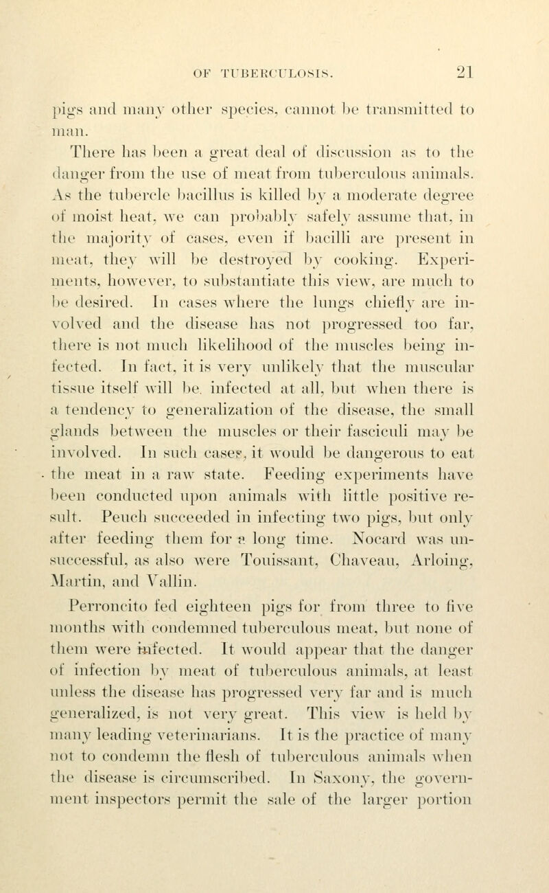 pigs and iiiaiiy other species, cannot he transmitted to Mian. There has jjeen a great deal of discussion as to the danger from the nse of meat from tuberculous animals. As the tubercle ))acillus is killed by a moderate deo;ree of moist heat, we can probably safely assume that, in the majority of cases, even if Ijacilli are present in meat, they will be destroyed by cooking. Experi- ments, however, to substantiate this view, are much to ])e desired. In cases where the lungs chiefly are in- volved and the disease has not progressed too far, there is not much likelihood of the muscles being in- fected. In fact, it is very unlikely that the muscular tissue itself will be. infected at all, but when there is a tendency to generalization of the disease, the small glands between the muscles or their fasciculi may be involved. In such cases^ it would be dangerous to eat the meat in a raw state. Feeding experiments have been conducted upon animals with little positive re- sult. Pencil succeeded in infecting two pigs, but only after feeding them for v. long time. Nocard was un- successful, as also were Touissant, Chaveau, Arloing, Martin, and Yallin. Perroncito fed eighteen pigs for from three to five months witli condemned tuberculous meat, but none of them were mfected. It would appear that the danger of infection by meat of tul)ercidous animals, at least unless the disease has progressed very far and is much generalized, is not very great. This view is held by many leading veterinarians. It is the practice of many not to condemn the flesh of tuberculous animals wlien the disease is circumscribed. In Saxony, the govern- ment inspectors permit the sale of the larger portion