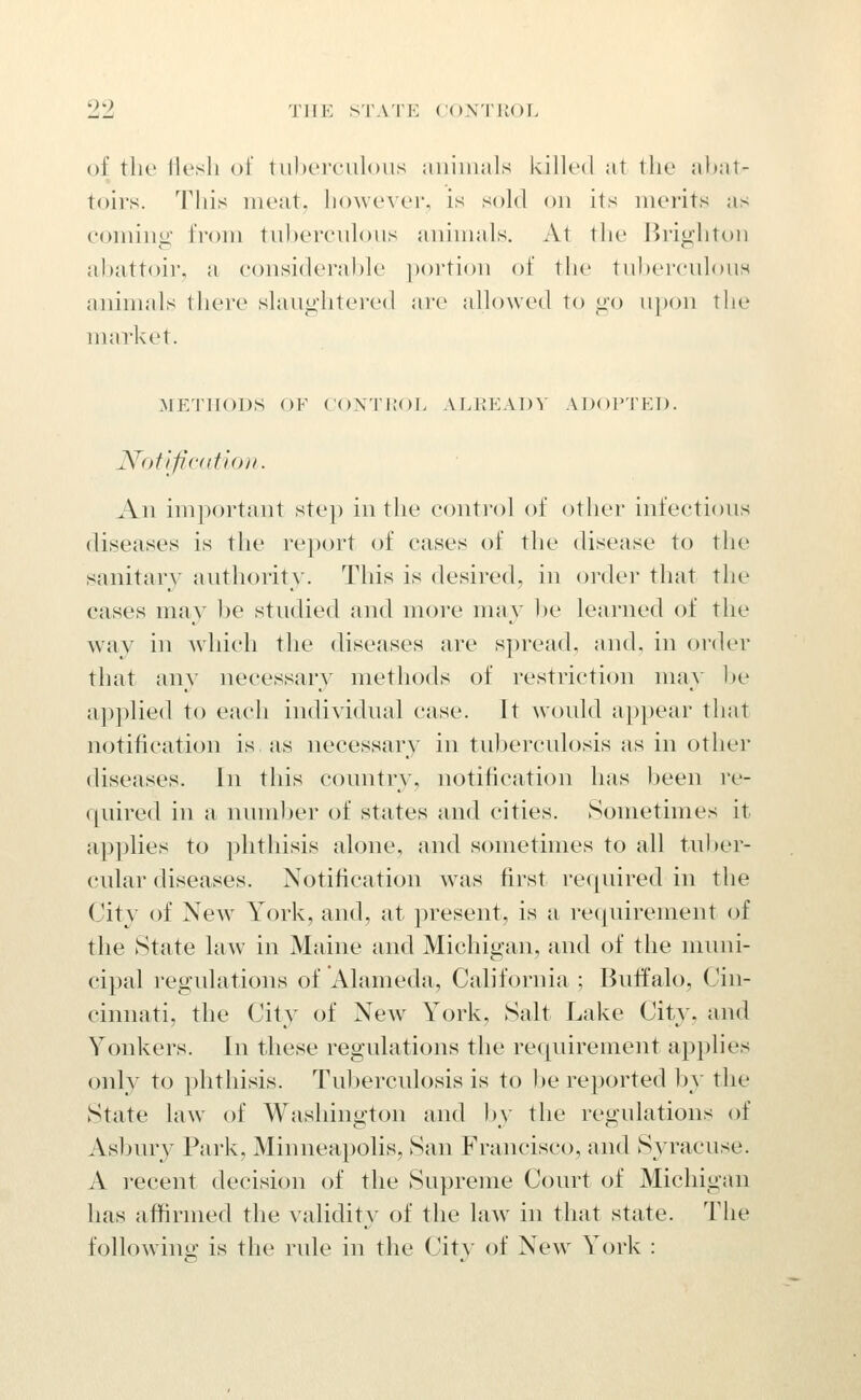 of the llesli of tuhcrculoiis ;iiiiiiials killed at tlie ahat- toirs. This meat, however, is sold on its merits as eoming from tiihereuloiis animals. At the Brighton abattoir, a considerable ])()rtion of the tnberculous ammals their slaughtered are allowed to go upon the market. METHODS OF CONTROL ALREADY ADOPTED. Notificntion. An important step in the control of other infections diseases is the report of cases of the disease to the sanitary authority. This is desired, in order that the cases may be studied and more may l)e leai-ned of the way in which the diseases are spread, and, in order that any necessary methods of restriction may be applied to each individual case. It would appear that notification is as necessary in tuberculosis as in other diseases. In this country, notification has been I'e- quired in a numljer of states and cities. Sometimes it applies to phthisis alone, and sometimes to all tuber- cular diseases. Notification was first required in the City of New^ York, and, at present, is a requirement of the State law in Maine and Michigan, and of the nruni- cipal regulations of Alameda, California ; Buffalo, Cin- cinnati, the City of New York, Salt Lake City, and Yonkers. In these regulations the requirement ap})lies only to i)hthisis. Tuljerculosis is to l)e reported by the State law of Washington and by the regulations of Asbury Park, Minneapolis, San Francisco, and Syracuse. A recent decision of the Supreme Court of Michigan has affirmed the validity of the law in that state. The followinjj: is the rule in the City of New York :