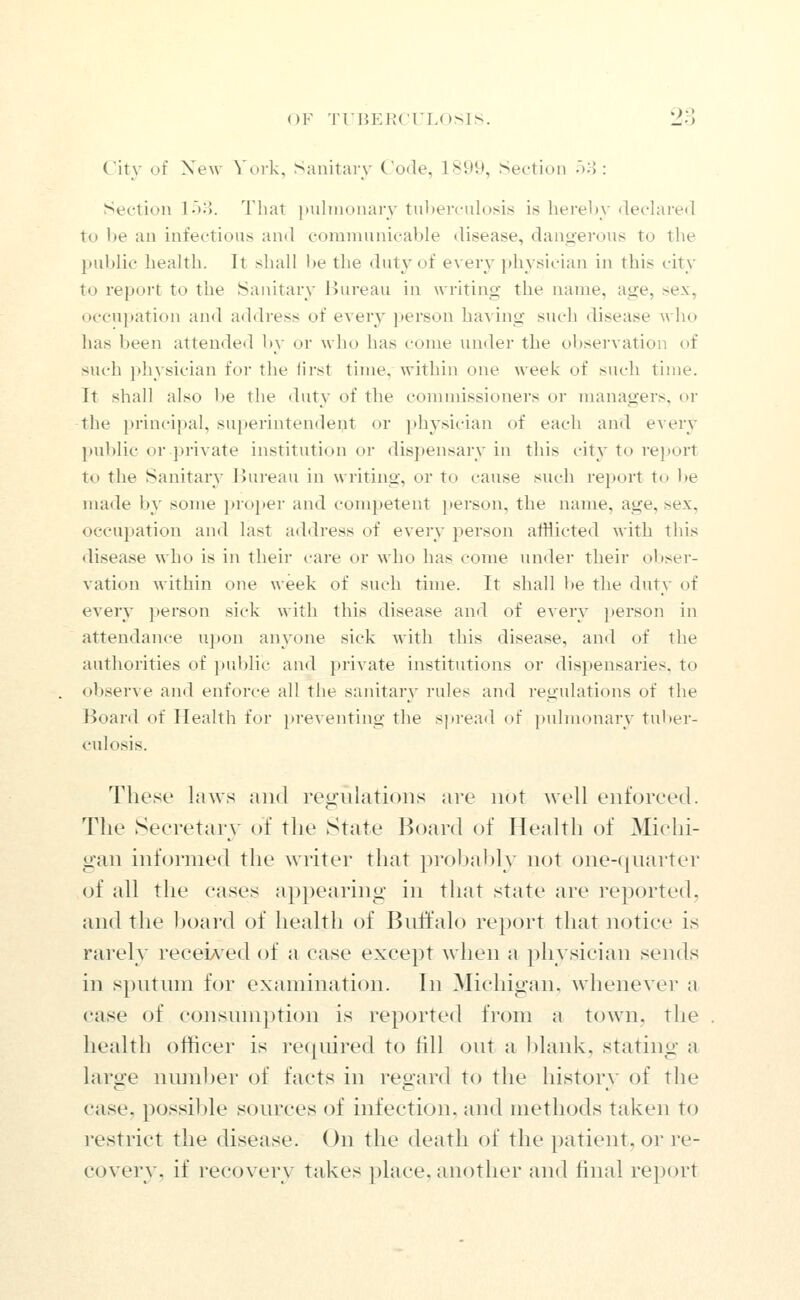 City of Xew York, Sanitary Code, 1899, Section -ui: Section lo^J. That pnhnonary tuberculosis is herein' dechired to 1)6 an infectious and communicable disease, daiijierous to the public health. It shall be the duty of every physician in this city to report to the Sanitary Bureau in writing the name, age, sex, occupation and address of every jierson having such disease who has been attended by or who has come under the observation of such physician for the lirst time, within one week of such time. It shall also I>e the duty of the commissioners or managers, or the jirincipal, superintendent or physician of each and every public or private institution or dispensary in this city to re})ort to the Sanitary Bureau in writing, or to cause such report to l)e made by some })ro}»er and competent ]>erson, the name, age, sex, occupation and last address of every person afflicted with this disease who is in their care or who has come under their obser- vation within one week of such time. It shall be the duty of every jierson sick with this disease and of every person in attendance upon anyone sick with this disease, and of the authorities of public and private institutions or dispensaries, to observe and enforce all the sanitary rules and regulations of the Board of Health for preventing the spread of pulmonary tu])er- culosis. These laws and regulations are not Avell enforced. The Secretary of the State Board of Health of Michi- gan informed the writer that probably not one-cjuarter of all the cases appearing in that state are reported, and the board of health of Buffalo report that notice is rarely recei^^ed of a case except when a physician sends in sputinn for examination. In Michigan, whenever a case of consumption is reported from a town, the health officer is required to fill out a Ijlank, stating a large nmnber of facts in regard to the history of the case, possible sources of infection, and methods taken to ]'estrict the disease. On the death of the patient, or re- covery, if recovery takes place, another and final report