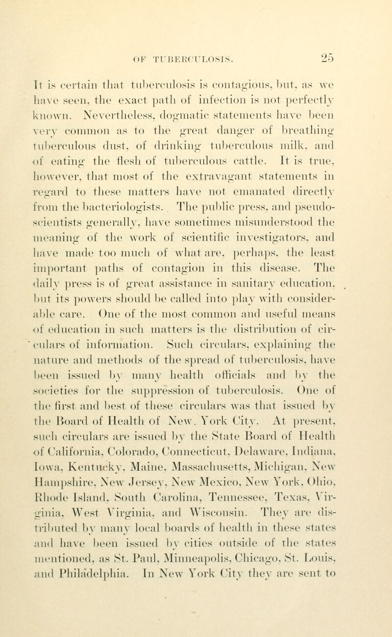 It is certain that tuberculosis is contagious, but, as we have seen, the exact path of infection is not perfectly known. Nevertheless, dou'inatic statements have been verv common as to the great danger of breathing tuberculous dust, of drinking tuberculous milk, and of eating the iiesh of tul)erculous cattle. It is true, however, that most of the extravagant statements in regard to these matters have not emanated directly from the Ijacteriologists. The pul)lic press, and pseudo- scientists generally, have sometimes misunderstood the meaning of the work of scientific investigators, and have made too much of what are, perhaps, the least important patlis of contagion in this disease. The daily press is of great assistance in sanitary education, but its powers should be called into play with consider- able care. One of the most common and useful means of education in such matters is the distribution of cir- culars of information. Such circulars, explaining the nature and methods of the spread of tuberculosis, have Ijeen issued hy many health officials and l)y the societies for the suppression of tuberculosis. One of the first and best of these circulars was that issued by the Board of Health of New. York City. At present, such circulars are issued by the State Board of Healtli of California, Colorado, Connecticut, Delaware, Indiana, Iowa, Kentiu^ky, Maine, Massachusetts, Michigan, New Hampshire, New Jersey, New Mexico, New York, Ohio, Rhode Island, South Carolina, Tennessee, Texas, \^ir- ginia, AYest Yirginia, and Wisconsin. They are dis- tributed by many local lioards of health in these states m\(\ have been issued by cities outside of the states mentioned, as St. Paul, Minneapohs, Chicago, St. Louis, and Philadelphia. In New York City they are sent to