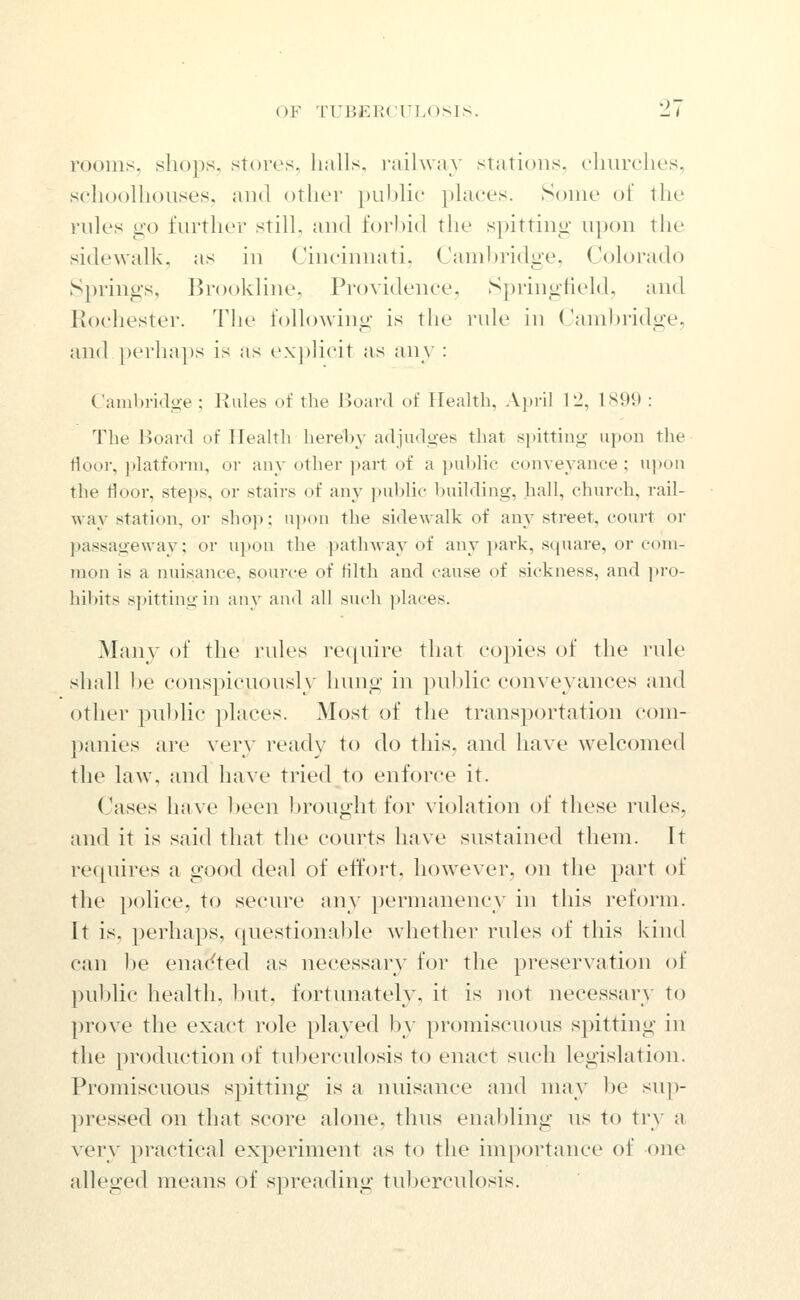 rooms, shops, stores, halls, i-ailway stations, churciies, sehoolhouses, and other })Lil)lie places. Some of the rules go further still, and forhid the spitting upon the sidewalk, as in Cincinnati, Cambridge, Colorado Springs, l^rookline. Providence, Springfield, and Rochester. The following is the rule in Cambridge, and perhaps is as explicit as any : Cambridoe ; Rules of the Board of Health, April 12, 1S99 : The Board of Health hereby adjudoes that spitting upon the floor, platform, or any other part of a public conveyance ; upon the floor, steps, or stairs of any public building, hall, church, rail- way station, or sho]>: upon the sidewalk of any street, court or passageway; or ui)on the patlnvay of any park, square, or com- mon is a nuisance, source of Hlth and cause of sickness, and pro- hibits spitting in any and all such places. Many of the rules require tliat copies of the rule shall be conspicuously hung in public conveyances and other public places. Most of the transportation com- panies are very ready to do this, and have welcomed the law, and have tried to enforce it. Cases have Ijeen brought for violation of these rules, and it is said that the courts have sustained them. It requires a good deal of effort, however, on the part of the police, to secure any permanency in this reform. It is, perhaps, questionable whether rules of this kind can be enac^ted as necessary for the preservation of ])ublic health, but, fortunately, it is not necessary to prove the exact i-(jle played by promiscuous spitting in the production of tuberculosis to enact such legislation. Promiscuous spitting is a nuisance and may be sup- pressed on that score alone, thus enabling us to try a very practical experiment as to the importance of one alleged means of spreading tuberculosis.