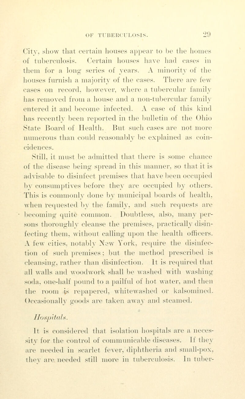 City, show that certain houses appear to be the homes of tuberculosis. Certain houses have had cases in them for a long series of years. A minority of the houses furnish a majority of the cases. There are few cases on record, however, where a tubercular family has removed from a house and a non-tubercular family entered it and Jjecome infected. A case of this kind has recently been reported in the Indletin of the Ohio State Board of Health. But such cases are not more numerous than could reasonably he explained as coin- cidences. Still, it nnist be admitted that there is some chance of the disease Ijeing spread in this manner, so that it is advisable to disinfect premises that have been occupied by consumptives before they are occupied by others. This is commonly done by municipal boards of health, when requested ))y the family, and such requests are becoming quite common. Doubtless, alsO, many per- sons thoroughly cleanse the premises, practically disin- fecting them, without calling upon the health otiicers. A few cities, notably New York, require the disinfec- tion of such premises ; but the method prescribed is cleansing, rathei- than disinfection. It is required that all walls and woodwork shall be washed with washing soda, one-half pound to a pailful of hot water, and then the room is repapered, whitewashed or kalsomined. Occasionally goods are taken away and steamed. HospltaU. It is considered that isolation hospitals are a neces- sity for the control of communicable diseases. If they are needed in scarlet fever, diphtheria and small-pox, thev are needed still more in tuberculosis. Jn tuber-