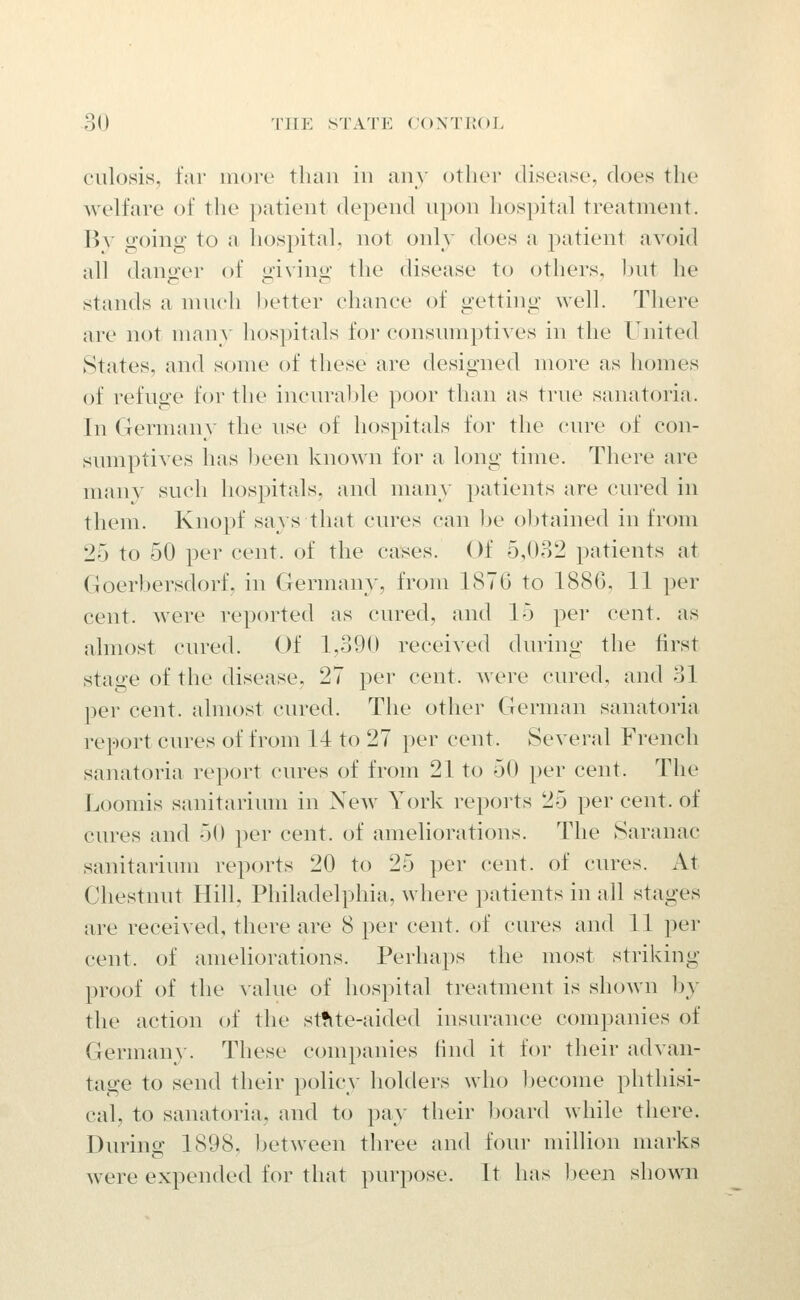 ciilosis, far more than in any otlior disease, does the welfare of the })atient depend npon hospital treatment. By going to a hospital, not only does a patient avoid all danger of giving the disease to others, but he stands a nnich Ijetter chance of getting well. There are not many hospitals for consimiptives in the United States, and some of these are designed more as homes of refuge for the inciu-al)le poor than as true sanatoria. In Germany the use of hospitals for the cure of con- sumptives has been known for a long time. There are many such hospitals, and many patients are cured in them. Knopf says that cures can be obtained in from 25 to 50 per cent, of the ca^es. Of 5,032 patients at Goerbersdorf, in Germany, from 1876 to 1886, 11 per cent, were reported as cured, and 15 per cent, as almost cured. Of 1,390 received during the first stage of the disease, 27 per cent, were cured, and 31 per cent, almost cured. The other German sanatoria report cures of from 14 to 27 })er cent. Several French sanatoria report cures of from 21 to 50 per cent. The Loomis sanitarium in New York reports 25 per cent, of cures and 50 per cent, of ameliorations. The Saranac sanitarium reports 20 to 25 per cent, of cures. At Chestnut Hill, Philadelphia, where patients in all stages are received, there are 8 per cent, of cures and 11 per cent, of ameliorations. Perhaps the most striking proof of the ^-alue of hospital treatment is shown hy the action of the st?ite-aided insurance companies of Germany. These companies Hnd it for their advan- tage to send their policy holders who become phthisi- cal, to sanatoria, and to pay their board while there. During 1898, Ijetween three and four million marks were expended for that purpose. It has Ijeen shown