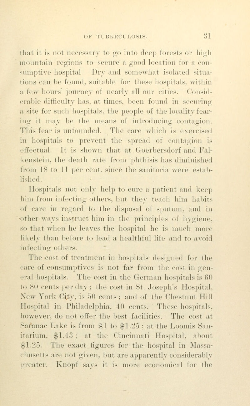 that it is not necessary to go into deejj forests or high mountain regions to secure a good location for a con- sumptive hospital. Dry and somewhat isolated situa- tions can be found, suital)le for these hospitals, within a few hours' journey of nearly all our cities. Consid- erable difticulty has. at times. l)een found in seeming a site for such hospitals, the people of the locality tear- ing: it mav be the means of introducino- contao-ion. This fear is unfounded. The care which is exercised in hospitals to prevent the spread of contagion is etfectual. It is shown that at Goerbersdorf and Fal- kenstein, the death rate from phthisis has diminished from 18 to 11 per cent, since the sanitoria were estab- lished. Hospitals not only help to cure a patient and keep him from infecting others, but they teach him habits of care in regard to the disposal of spntmn, and in •other ways instruct him in the principles of hygiene, so that when he leaves the hospital he is much more likely than liefore to lead a healthful life and to avoid infecting others. The cost of treatment in hospitals designed for the care of consumptives is not far from the cost in gen- eral hospitals. The cost in the German hospitals is 6(1 to 80 cents per day; the cost in St. Joseph's Hospital, New York Ci^y, is 50 cents ; and of the Chestnut Hill Hospital in Phihxdelphia, 40 cents. These hospitals, however, do not offer the best facilities. The cost at Saranac Lake is from $1 to |1.2o ; at the Loomis San- itarium, $1.43 ; at the Cincinnati Hospital, about .$1.25. The exact figures for the hospital in Massa- chusetts are not given, but are apparently considerably greater. Knopf says it is more economical for the