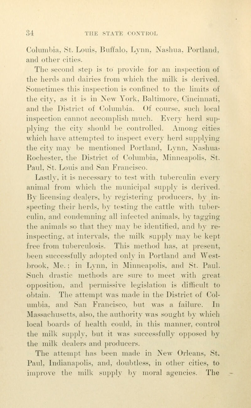 Columbia, St. Louis, Buftalo, Lynn, Nashua, Portland, and other cities. The second step is to provide for an inspection of the herds and dairies from which the milk is derived. Sometimes this inspection is confined to the limits of the city, as it is in New York, Baltimore, Cincinnati, and the District of Columbia. Of course, such local inspection cannot accomplish much. Every herd sup- plying the city should ])e controlled. Among cities which have attempted to inspect every herd supplying the city may be mentioned Portland, Lynn, Nashua? Rochester, the District of Columbia, Minneapolis, St. Paul, St. Louis and San Francisco. Lastly, it is necessary to test with tuljerculin ever}^ animal from which the municipal supply is derived. By licensing dealers, by registering jDroducers, by in- specting their herds, by testing the cattle witli tuber- culin, and condemning all infected animals, hy tagging the animals so that they may be identified, and by re- inspecting, at intervals, the milk supply may be kept free from tuberculosis. This method has, at present, been successfully adopted only in Portland and Westr brook, Me.; in Lynn, in Minneapolis, and St. Paul. Such drastic methods are sure to meet with great opposition, and permissive legislation is difficult to obtain. The attempt was made in the District of Col- umbia, and San Francisco, but Avas a failure. In Massachusetts, also, the authority was sought by which local boards of health could, in this manner, control the milk supply, but it was successfully of)posed by the milk dealers and producers. The attempt has been made in New Orleans, St. Paul, Indianapolis, and, doubtless, in other cities, to improve the milk sup]3ly by moral agencies. The