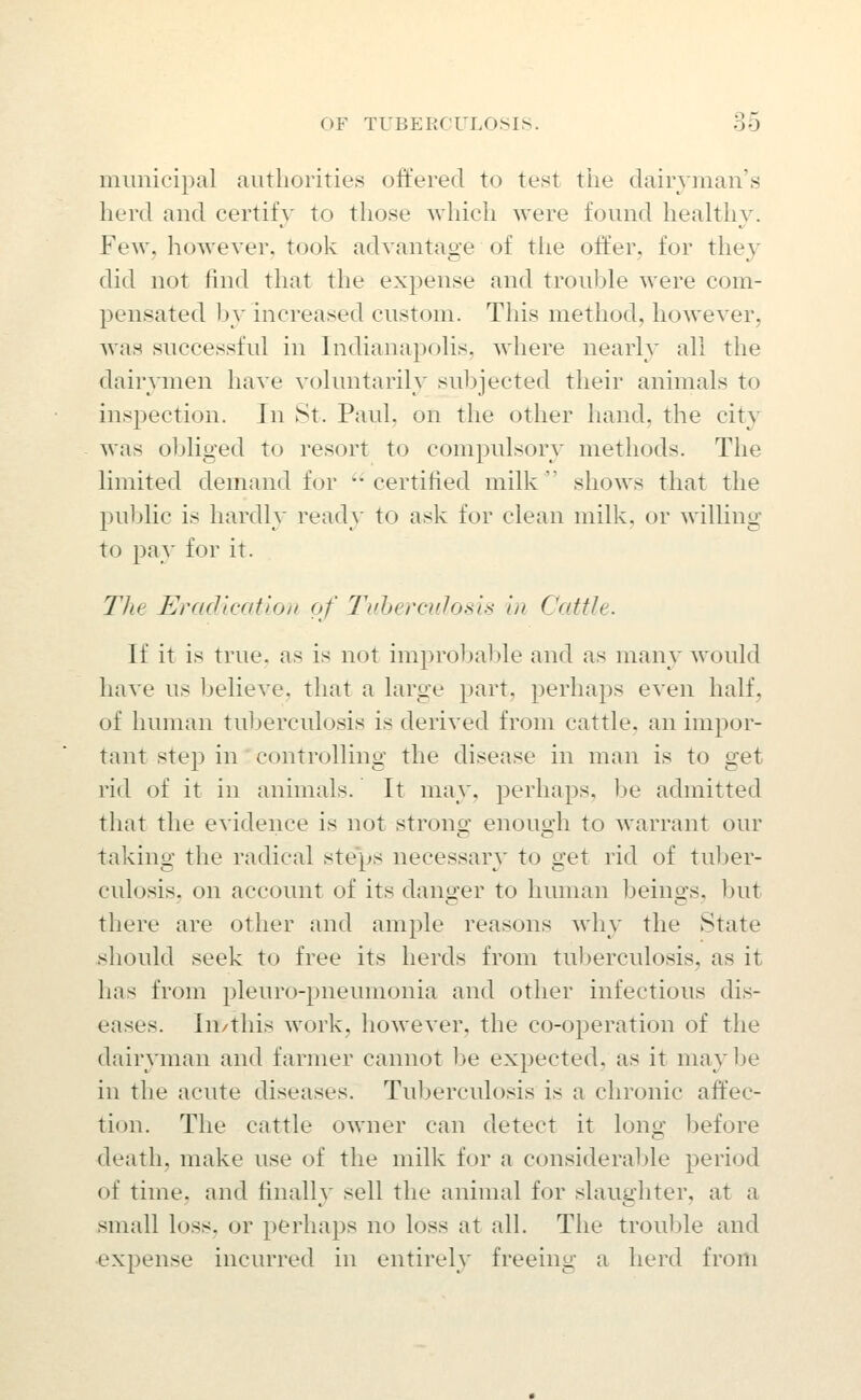 municipal authorities offered to test tlie dairyman's herd and certify to those which were found healthy. Few, howeyer, took adyantage of the offer, for they did not find that the expense and trouble were com- pensated by increased custom. This method, howeyer, was successful in Indianapolis, where nearly all the dairymen liaye yoluntarily sul)jected their animals to inspection. In 8t. Paul, on the other hand, the city was obliged to resort to compulsory methods. The limited demand for certified milk shows that the public is hardly ready to ask for clean milk, or willing to i^ay for it. The Eradication of Tuherculosis in Cattle. If it is true, as is not improbable and as many would haye us belieye, that a large part, perhaps eyen half, of human tuberculosis is deriyed from cattle, an impor- tant step in controlling the disease in man is to get rid of it in animals. It may. perhaps, be admitted that the eyidence is not strong enough to warrant our taking the radical ste'ps necessary to get rid of tuber- culosis, on account of its danger to human beings. ])ut there are other and ample reasons why the State ^should seek to free its herds from tuberculosis, as it has from pleuro-pneumonia and other infectious dis- eases. In/this work, howeyer, the co-operation of the dairyman and farmer cannot be expected, as it maybe in the acute diseases. Tuberculosis is a chronic aft'ec- tion. The cattle owner can detect it long before death, make use of the milk for a considerable period of time, and finally sell the animal for slaughter, at a small loss, or perhaps no loss at all. The trouble and ■expense incurred in entirely freeing a herd from