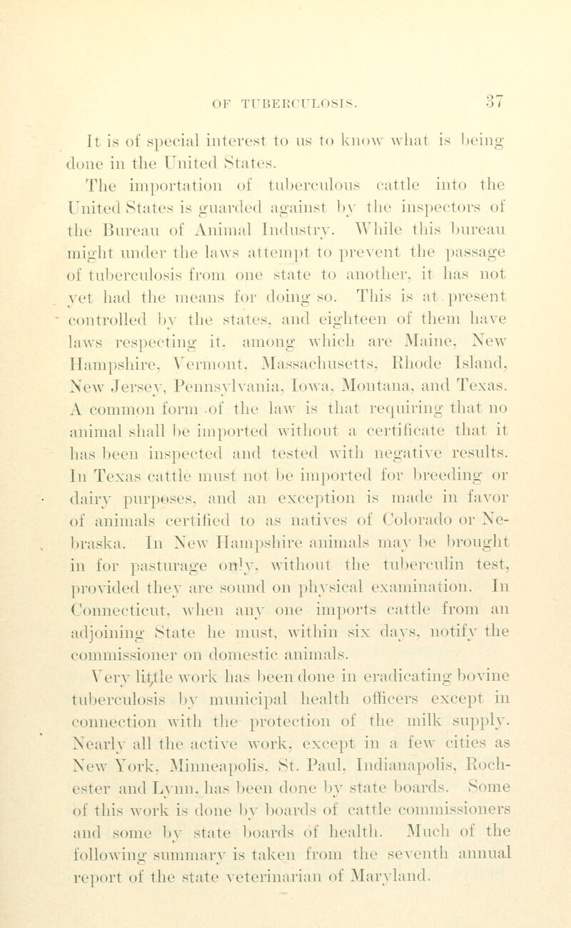 It is of specital interest to us to know what is Ijeing done in the United States. The importation of tuljerculons cattle into the United States is guarded against by the inspectors of the Bureau of Animal Industry. While this bureau might under the laws attempt to prevent the passage of tuberculosis from one state to another, it has not yet had the means for doing so. This is at. present controlled by the states, and eighteen of them have laws respecting it, among which are Maine, New Hampshire. Vermont, Massachusetts, Rhode Island, New Jersey, Pennsylvania, Iowa, Montana, and Texas. A common form of the law is that requiring that no animal shall l)e imported without a certificate that it has been inspected and tested with negative results. In Texas cattle must not be imported for breeding or dairy purposes, and an exception is made in favor of animals certified to as natives of Colorado or Ne- Ijraska. In New Hampshire animals may be brought in for pasturage only, without the tuberculin test, provided they are sound on physical examination. In Connecticut, when any one imports cattle from an adjoining State he must, within six days, notify the commissioner on domestic animals. Very little work has l^een done in eradicating l^ovine tuberculosis Ijy municipal health officers except in connection with the protection of the milk supply. Nearly all the active work, except in a few cities as New York. Minneapolis, St. Paul, Indianapolis, Roch- ester and Lynn, has been done by state boards. Some of this work is done by l^oards of cattle commissioners and some by state boards of health. Much of the following summary is taken from the seventh annual report of the state veterinarian of Maryland.