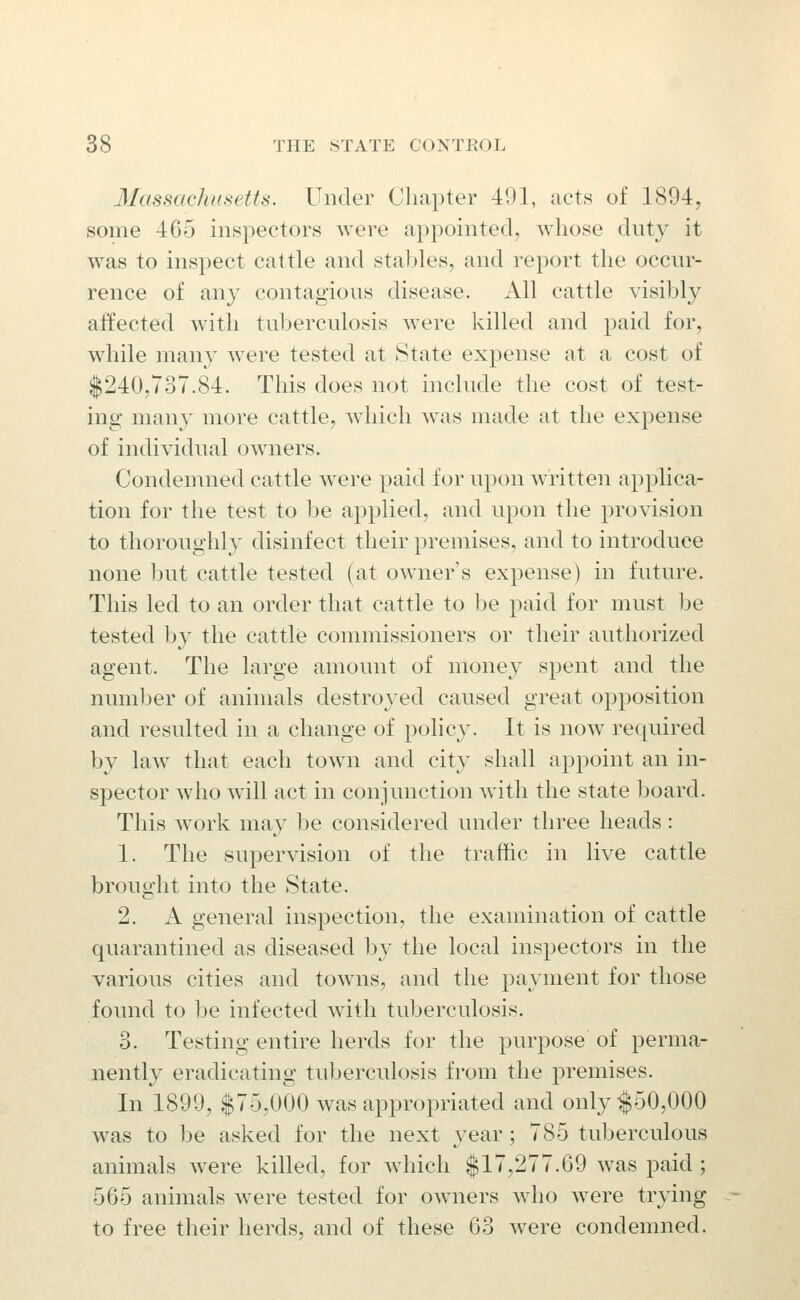 3IassachHsetts. Under Chapter 491, acts of 1894, some 465 inspectors were apjDointed, whose duty it was to inspect cattle and stables, and report the occur- rence of any contagious disease. All cattle visibly affected with tuberculosis were killed and paid for, while many w^ere tested at State exj)ense at a cost of $240,737.84. This does not include the cost of test- ing many more cattle, which was made at the expense of individual owners. Condemned cattle were paid for upon written applica- tion for the test to be applied, and upon the provision to thoroughly disinfect their premises, and to introduce none but cattle tested (at owner's expense) in future. This led to an order that cattle to be paid for must be tested Ijy the cattle commissioners or their authorized agent. The large amount of money spent and the numl:>er of animals destroyed caused great opposition and resulted in a change of policy. It is now ref[uired by law that each town and city shall appoint an in- spector who will act in conjunction with the state board. This work may be considered under three heads: 1. The supervision of the traffic in live cattle brought into the State. 2. A general inspection, the examination of cattle quarantined as diseased by the local inspectors in the various cities and towns, and the payment for those found to be infected with tuberculosis. 3. Testing entire herds for the purpose of perma- nently eradicating tuberculosis from the premises. In 1899, $75,000 was appropriated and only|50,000 was to be asked for the next }'ear ; 785 tuberculous animals were killed, for which $17,277.69 was paid ; 565 animals were tested for owners who Avere trying to free their herds, and of these 63 were condemned.