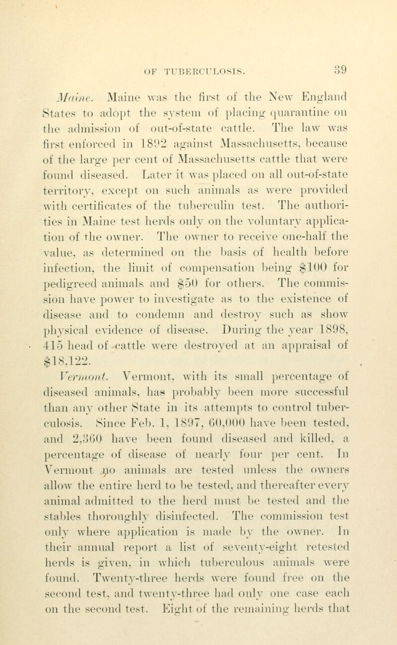 Maine. Maine was the first of the New England States to adopt the system of placing quarantine on the admission of out-of-state cattle. The law was first enforced in 1802 against Massachusetts, because of the large per cent of Massachusetts cattle that were found diseased. Later it was placed on all out-of-state territory, except on such animals as were provided with certificates of the tuberculin test. The authori- ties in Maine test lierds only on the voluntary applica- tion of the owner. The owner to receive one-half the value, as determined on the basis of health before infection, the limit of compensation being $100 for pedigreed animals and |50 for others. The commis- sion have power to investigate as to the existence of disease and to condemn and destroy such as show physical evidence of disease. During the year 1898, 415 head of -cattle were destroyed at an appraisal of $18,122. Vermont. Vermont, with its small percentage of diseased animals, has probably been more successful than any other State in its attempts to control tuber- culosis. Since Feb. 1, 1897, 60,000 have been tested, and 2,360 have been found diseased and killed, a percentage of disease of nearly four per cent. In Vermont i^o animals are tested unless the owners allow the entire herd to be tested, and thereafter every animal admitted to the herd must be tested and the stables thoroughly disinfected. The commission test only where application is made by the owner. In their annual report a list of seventy-eight retested herds is given, in which tuberculous animals were found. Twenty-three herds were found free on the second test, and twenty-three had only one case each on the second test. Eight of the remaining herds that