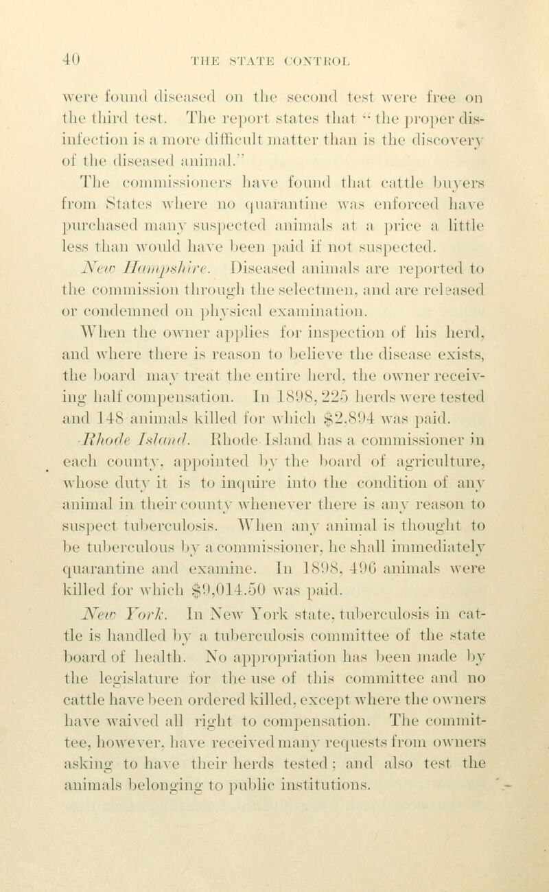 were found diseased on the second test were free on the tliird test. The report states that  the proper dis- infection is a more diffienlt matter tlian is the discovery of the diseased animal.' The commissioners have found that cattle Ijuyers from States where no ({narantine was enforced have purchased many suspected animals at a price a little less than would have been paid if not suspected. New Hampshire. Diseased animals are reported to the commission through the selectmen, and are released or condemned on physical examination. When the owner applies for inspection of his herd, and where there is reason to believe the disease exists, the board may treat the entire herd, the owner receiv- ing half compensation. In 1808,225 herds were tested and 148 animals killed for which $2,894 was paid. Hhode Island. Rhode Island has a commissioner in each county, appointed by the l)oard of agriculture, whose duty it is to inquire into the condition of any animal in their county whenever there is any reason to suspect tuberculosis. When any animal is thought to be tuberculous by a commissioner, he shall immediatel}^ quarantine and examine. In 1898, 49G animals were killed for which $9,014.50 was paid. JVeiD Yorli. In New York state, tuberculosis in cat- tle is handled l)y a tuberculosis committee of the state board of health. No appropriation has been made by the legislature for the use of this committee and no cattle have been ordered killed, except where the owners have waived all right to compensation. The commit- tee, however, have received many requests from owners asking to have their herds tested; and also test the animals belonging to public institutions.