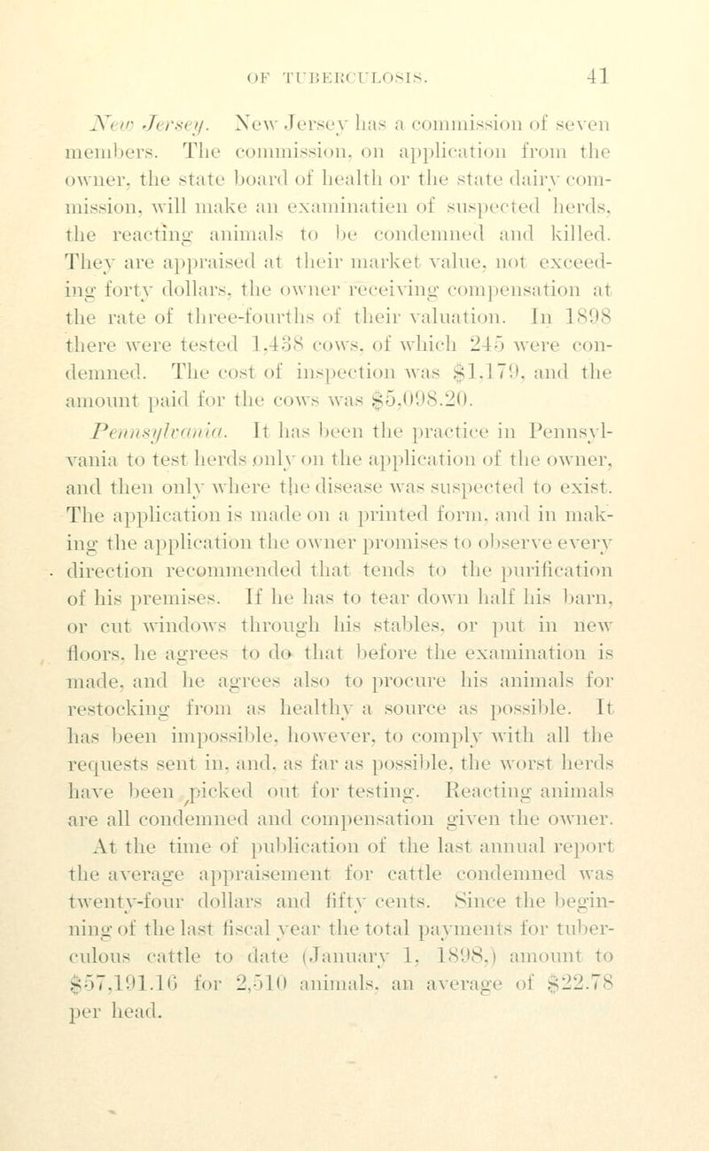 JVew Jersey. New Jersey lias a commission of seven members. The commission, on application from the owner, the state board of health or the state dairv com- mission, will make an examinatien of suspected herds, the reacting animals to be condemned and killed. They are appraised at their market value, not exceed- ing forty dollars, the owner receiving compensation at the rate of three-fourths of their valuation. In 1898 there were tested 1,438 cows, of which 245 were con- demned. The cost of inspection was $1,179, and the amount paid for the cows was $5,098.20. Pennsylvania. It has been the practice in Pennsyl- vania to test herds only on the application of the owner, and then only where the disease was suspected to exist. The application is made on a printed form, and in mak- ing the application the owner promises to observe every direction recommended that tends to the purification of his premises. If he has to tear down half his Ijarn, or cut windows through his stables, or put in new floors, he agrees to do that before the examination is made, and he agrees also to procure his animals for restocking from as healthy a source as possible. It has been impossil)le, however, to comply with all the recjuests sent in, and. as far as possible, the worst herds have been picked out for testing. Reacting animals are all condemned and compensation given the owner. At the time of pul^lication of the last annual report the average appraisement for cattle condemned was twenty-four dollars and fifty cents. Since the begin- ning of the last fiscal year the total payments for tuljer- culous cattle to date (January 1, 1898,) amount to $57,191.16 for 2,510 animals, an average of $22.78 per head.