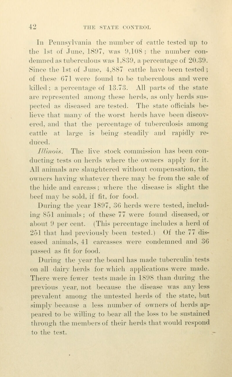 In Pennsylvania the number of cattle tested up to the 1st of June, 1897, was 0,108 ; the number con- demned as tuberculous was 1,839, a percentage of 20.39. Since the 1st of June, 4,887 cattle have been tested; of these 671 were found to be tuberculous and were killed; a percentage of 13.73. All parts of the state are represented among these herds, as only herds sus- pected as diseased are tested. The state officials be- lieve that many of the w^orst herds have been discov- ered, and that the percentage of tuberculosis among cattle at large is being steadily and rapidly re- duced. lU'mois. The live stock commission has been con- ducting tests on herds where the OAvners appl}^ for it. All animals are slaughtered w^ithout compensation, the owners having whatever there may be from the sale of the hide and carcass; where the disease is slight the beef may be sold, if fit, for food. During the year 1897, 36 herds were tested, includ- ing 851 animals; of these 77 were found diseased, or about 9 per cent. (This percentage includes a herd of 251 that had previously been tested.) Of the 77 dis- eased animals, 41 carcasses were condemned and 36 passed as fit for food. During the year the board has made tuberculin tests on all dairy herds for which applications w^ere made. There were fewer tests made in 1898 than during the previous year, not because the disease was any less prevalent among the untested herds of the state, but simply because a less number of owners of herds ap- peared to be willing to bear all the loss to be sustained thi'ough the members of their herds that would respond to the test.