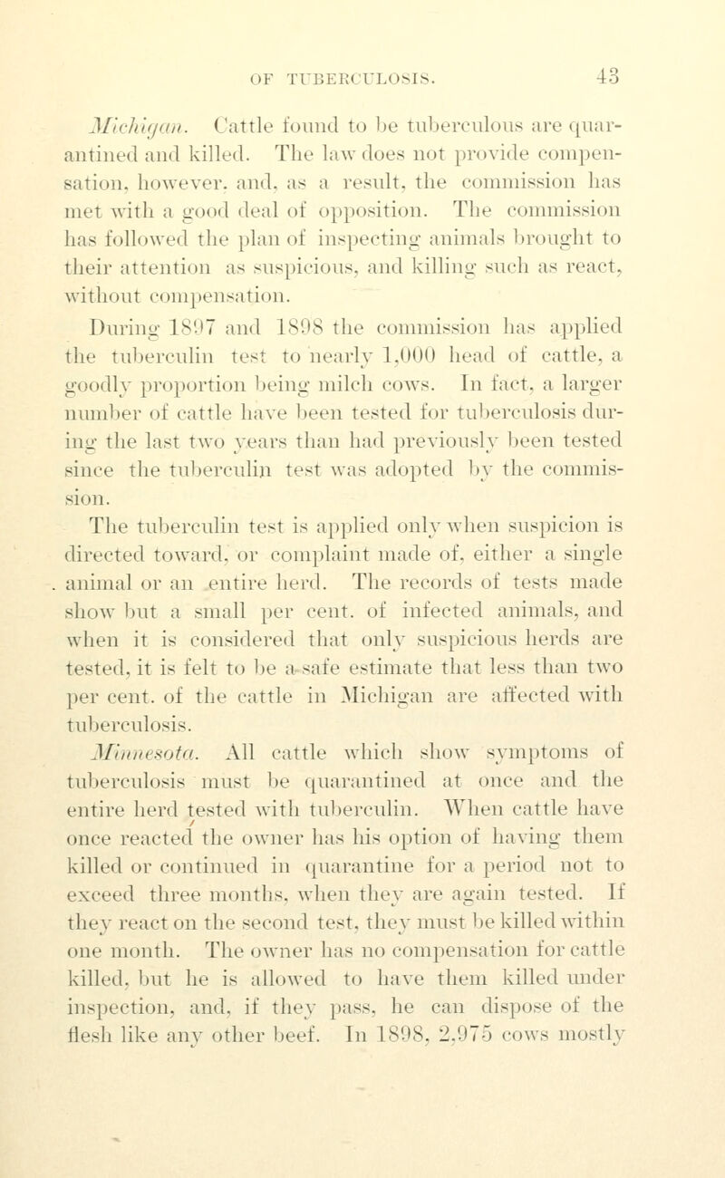 Mlchifjan. Cattle found to be tuberciiloiis are quar- antined and killed. The laAvdoes not provide compen- sation, however, and, as a result, the commission has met with a good deal of opposition. The commission has followed the plan of inspecting animals brought to their attention as suspicious, and killing such as reacts without compensation. During 181J7 and 1808 the commission has applied the tul)erculin test to nearly 1,000 head of cattle, a goodly proportion being milch cows. In fact, a larger number of cattle have been tested for tuberculosis dur- ing the last two years than had previously been tested since the tuljerculin test was adopted by the commis- sion. The tuberculin test is apphed only when suspicion is directed toward, or complaint made of, either a single animal or an entire herd. The records of tests made show but a small per cent, of infected animals, and when it is considered that only suspicious herds are tested, it is felt to be a-safe estimate that less than two per cent, of the cattle in Michigan are affected with tuberculosis. Minnesota. All cattle which show symptoms of tuberculosis must be quarantined at once and the entire herd tested with tuberculin. When cattle have once reacted the owner has his option of having them killed or continued in quarantine for a j^eriod not to exceed three months, when they are again tested. If they react on the second test, they must be killed within one month. The owner has no compensation for cattle killed, but he is allowed to have them killed under inspection, and, if they pass, he can dispose of the flesh like any other beef. In 1898, 2,975 cows mostly