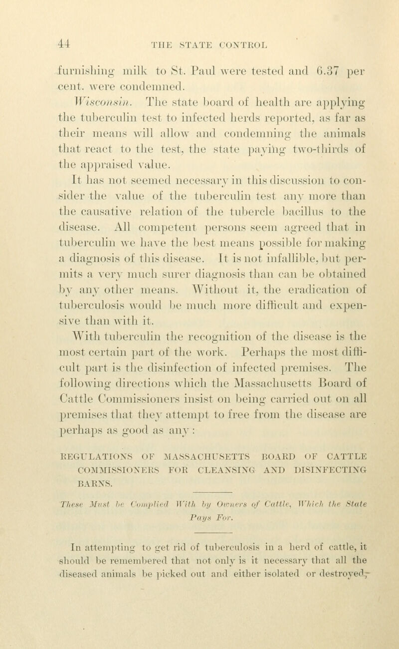 fui'uisliiiig milk to St. Paul were tested and G.37 per cent, were condemned. Wiscoitsij/. The state l)oard of health are applying the tubercidin test to infected herds reported, as far as their means Avill allow and condemning the animals that react to the test, the state paying two-thirds of the appraised value. It has not seemed necessary in this discussion to con- sider the value of the tuberculin test any more than the causative relation of the tuljercle bacillus to the disease. All competent persons seem agreed that in tuberculin we have the Ijest means possijjle for making a diagnosis of this disease. It is not infallible, hut per- mits a very much surer diagnosis than can be obtained by any other means. Without it, the eradication of tuberculosis would be much more difficult and expen- sive than with it. With tuberculin the recognition of the disease is the most certain part of the work. Perhaps the most diffi- cult part is the disinfection of infected premises. The following directions which the Massachusetts Board of Cattle Commissioners insist on being carried out on all premises that they attempt to free from the disease are perhaps as good as any : REGULATIONS OF MASSACHUSETTS liOARD OF CATTLE COMMISSIONERS FOR CLEANSING AND DISINFECTING BARNS. lliese Must he (.'oiiqilied With by Ov:ners of Cattle, U'/ilrh the State Payn For. In attempting to get rid of tuberculosis in a herd of cattle, it should be remembered that not oul} is it necessary that all the diseased animals be picked out and either isolated or destroyed-