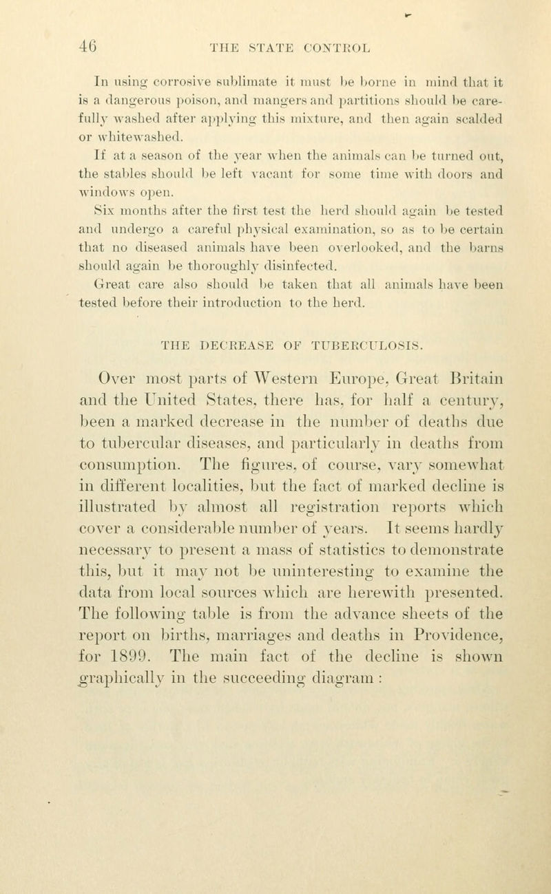 In using corrosive sublimate it must he borne in mind that it is a dangerous poison, and mangers and partitions should be care- fully Avashed after applj'ing this mixture, and then again scalded or whitewashed. If at a season of the year when the animals can be turned out, the stables should l)e left vacant for some time with doors and windows open. Six months after the first test the herd should again be tested and undergo a careful physical examination, so as to be certain that no diseased animals have been overlooked, and the barns should again be thoroughly disinfected. Great care also should be taken that all animals have been tested before their introduction to the herd. THE DECREASE OF TUBERCULOSIS. Over most parts of Western Europe, Great Britain and the United States, there has, for half a centiuy, been a marked decrease in the number of deaths due to tubercuhxr diseases, and particuhxrly in deaths from consumption. The figures, of coin^se, vary somewhat in different localities, but the fact of marked decline is illustrated by almost all registration rejDorts which cover a considerable number of years. It seems liardlj^ necessary to present a mass of statistics to demonstrate this, but it may not be uninteresting to examine the data from local sources which are herewith presented. The followino; table is from the advance sheets of the report on births, marriages and deaths in Providence, for 1899. The main fact of the decline is shown graphically in the succeeding diagram :