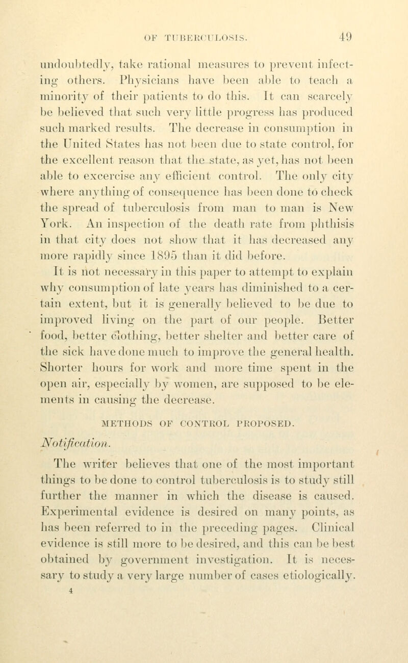undouhtedly, take rational measures to prevent infect- ing- others. Physicians have been a)jle to teach a minority of their patients to do this. It can scarcely be believed that such very little progress has produced such marked results. The decrease in consumption in the United States has not jjeen due to state control, for the excellent reason that the state, as yet, has not Ijeen able to excercise any efficient control. The only city where anything of consequence has been done to check the spread of tuberculosis from man to man is New York. An inspection of the death rate from phthisis in that city does not show that it has decreased any more rapidly since 1895 than it did before. It is not necessary in this paper to attempt to explain why consumption of late years has diminished to a cer- tain extent, but it is generally believed to be due to improved living on the part of our people. Better food, better clothing, better shelter and better care of the sick have done much to improve the general health. Shorter hours for work and more time spent in the open air, especially by women, are supposed to be ele- ments in causing the decrease. METHODS OF CONTROL PROPOSED. Notification. The writer believes that one of the most important things to be done to control tuberculosis is to study still further the manner in which the disease is caused. Experimental evidence is desired on many points, as has been referred to in the preceding pages. Clinical evidence is still more to be desired, and this can be best obtained by government investigation. It is neces- sary to study a very large number of cases etiologically. 4