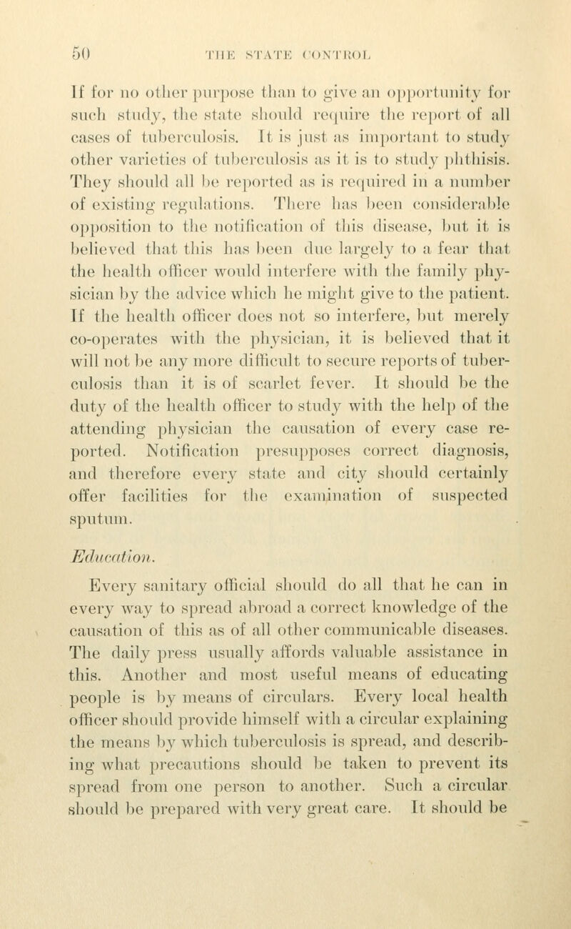 If for no other purpose than to give an ()])portnnity for such Htudy, the wtate should recpiire the report of all cases of tuhercnlosis. It is just as important to study other varieties of tuberculosis as it is to study ])hthisis. They should all he reported as is recjuired in a number of existing regulations. There has been considerable opposition to the notification of this disease, but it is believed that this has been due largely to a fear that the health officer would interfere with the family phy- sician by the advice which he miglit give to the patient. If the health officer does not so interfere, but merely co-operates with the physician, it is believed that it will not l)e any more difficult to secure reports of tuber- culosis than it is of scarlet fever. It should be the duty of the health officer to study with the help of the attending physician the causation of every case re- ported. Notification presupposes correct diagnosis, and therefore every state and city should certainly offer facilities for tlie examination of suspected sputum. Education. Every sanitary official should do all that he can in every way to spread abroad a correct knowledge of the causation of this as of all other communicaljle diseases. The daily press usually affords valuable assistance in this. Another and most useful means of educating people is by means of circulars. Every local health officer shoidd provide himself with a circular explaining the means by which tuberculosis is spread, and describ- ing what precautions should be taken to prevent its spread from one person to another. Such a circular should be prepared with very great care. It should be