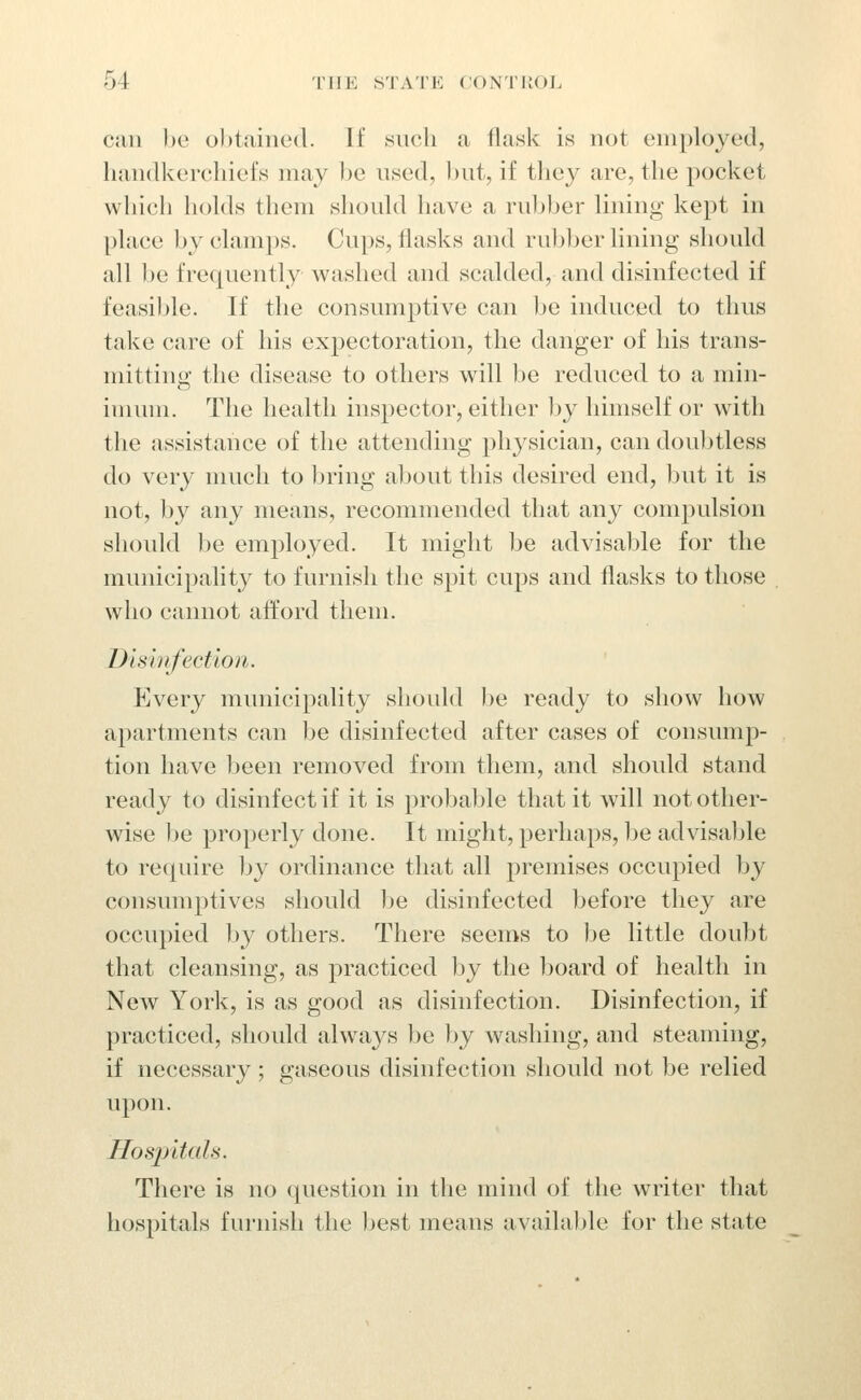 can be obtained. If snch a flask is not employed, handkerchiefs may be used, Ijut, if tliey are, the pocket which hohls them shonhl have a rubber lining kept in place by clamps. Cups, flasks and rubber lining should all be frequently washed and scalded, and disinfected if feasible. If the consimiptive can l)e induced to thus take care of his expectoration, the danger of his trans- mitting the disease to others will be reduced to a min- inuuii. The health inspector, either by himself or with the assistance of the attending physician, can doubtless do very much to bring about this desired end, but it is not, by any means, recommended that any compulsion should be employed. It might he advisable for the municipality to furnish the spit cups and flasks to those who cannot afford them. Dismfection. Every municipality shoidd be ready to show how apartments can be disinfected after cases of consump- tion have been removed from them, and should stand ready to disinfect if it is probable that it will not other- wise be properly done. It might, perhaps, be advisable to require Ijy ordinance that all premises occupied by consumptives should Ije disinfected before they are occupied ]jy others. There seems to be little doubt that cleansing, as practiced l)y the board of health in New York, is as good as disinfection. Disinfection, if practiced, should always be hy washing, and steaming, if necessary ; gaseous disinfection should not be relied upon. Hosjntals. There is no question in the mind of the writer that hospitals furnish the Ijest means availaljle for the state