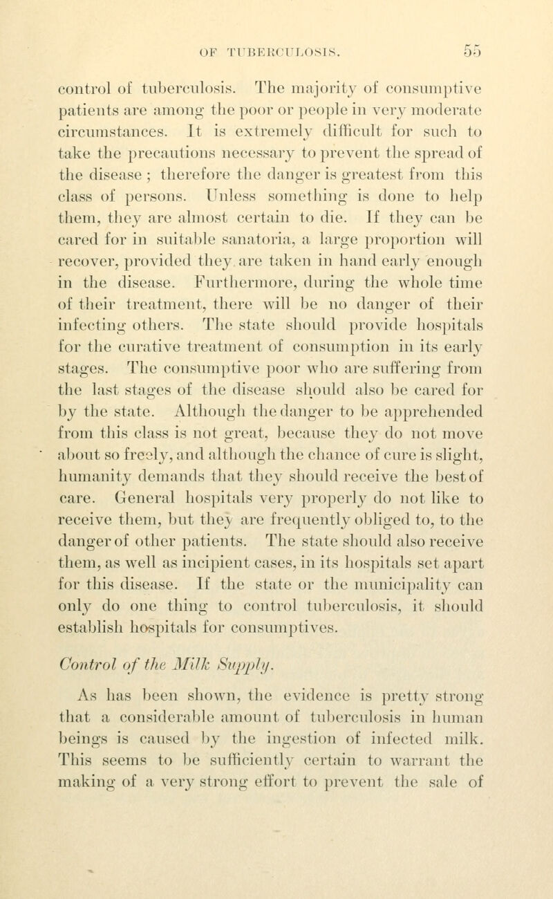 control of tuberculosis. The majority of consum})tive patients are among the poor or people in very moderate circumstances. It is extremely difficult for such to take the precautions necessary to prevent the spread of the disease ; therefore the danger is greatest from this class of persons. Unless something is done to help them, they are almost certain to die. If they can be cared for in suitable sanatoria, a large proportion will recover, provided they, are taken in hand early enough in the disease. Furthermore, during the whole time of their treatment, there will be no danger of their infecting others. The state should provide hospitals for the curative treatment of consumption in its early stages. The consumptive poor who are suffering from the last stages of the disease should also be cared for by the state. Although the danger to be apprehended from this class is not great, because they do not move about so freely, and although the chance of cure is slight, humanity demands that they should receive the best of care. General hospitals very properly do not like to receive them, but they are frequently obliged to, to the danger of other patients. The state should also receive them, as well as incipient cases, in its hospitals set apart for this disease. If the state or the municipality can only do one thing to control tuberculosis, it sliould establish hospitals for consumptives. Control of the Milk Supply. As has been shown, the evidence is pretty strong that a consideralde amount of tuberculosis in human beings is caused by the ingestion of infected milk. This seems to be sufficiently certain to warrant the making of a very strong effort to prevent the sale of