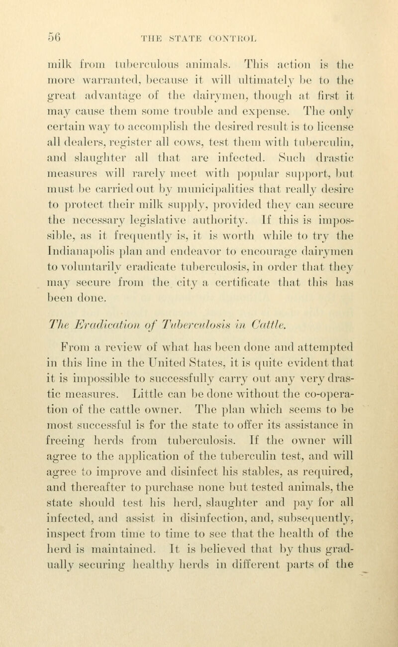 inilk tVom tuberculous jinimals. This action is tlic more warranted, because it will ultimately l)e to the great advantage of the dairymen, though at first it may cause tliem some trouble and expense. The only certain way to accomplish the desired result is to license all dealers, register all cows, test them with tuberculin, and slaughter all that are infected. Such drastic measures will rarely meet with popular support, l)ut must l)e carried out by numicipalities tliat really desire to protect their milk supply, provided they can secure the necessary legislative authority. If this is impos- sible, as it frequently is, it is w^ortli while to try the Indianapolis })lan and endeavor to encourage dairymen to voluntarily eradicate tuberculosis, in order that they may secure from the city a certificate that this has been done. The Eradication of Ttfherciilosi.s in Cattle. From a review of what has been done and attemj)ted in this line in the United States, it is quite evident that it is impossible to successfully carry out any A^ery dras- tic measures. Little can be done without the co-opera- tion of the cattle owner. The plan which seems to be most successful is for the state to offer its assistance in freeing herds from tuberculosis. If the owner will agree to the application of the tuberculin test, and will agree to improve and disinfect his stables, as required, and thereafter to purchase none Ijut tested animals, the state should test his herd, slaughter and pay for all infected, and assist in disinfection, and, subsequently, ins|)ect from time to time to see that the health of the herd is maintained. It is believed that by thus grad- ually securing healthy herds in different parts of the