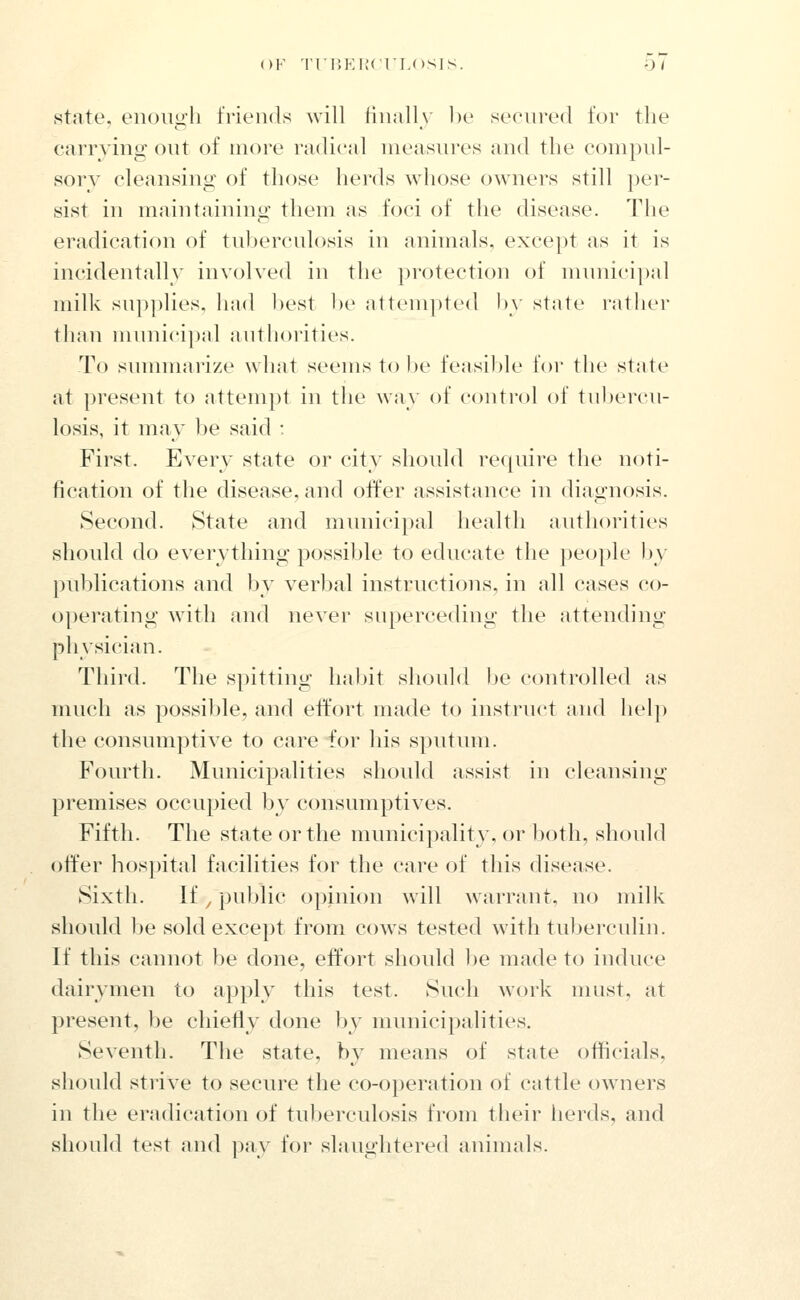 state, enough friends will finally be seciu'ed for the carrying out of more radical measures and the compul- sorv cleansing of those herds whose owners still per- sist in maintaining them as foci of the disease. The eradication of tuberculosis in animals, except as it is incidentally involved in the protection of municipal milk siip])lies, had best be attempted by state rather than munici])al aiithoi'ities. To sunnnarize what seems to be feasible for the state at present to attempt in the way of control of tubercu- losis, it may be said : First. Every state or city should require the noti- fication of the disease, and offer assistance in diag:nosis. Second. State and municipal health authorities should do everything possible to educate the people by publications and by verbal instructions, in all cases co- operating with and never superceding the attending physician. Thii'd. The spitting habit should l)e controlled as much as possible, and effort made to instruct and help the consumptive to care for his sputmn. Fourth. Municipalities should assist in cleansing premises occupied b\' consumptives. Fifth. Tlie state or the municipality, or both, should offer hospital facilities for the care of this disease. Sixth. If, j)ublic opinion will warrant, no milk should be sold except from cows tested with tuberculin. If this canncjt l)e done, effort should l)e made to induce dairymen to apply this test. Such work must, at present, be chiefly done by municipalities. Seventh. The state, by means of state officials, slioidd strive to secure the co-operation of cattle owners in the eradication of tuberculosis from their herds, and should test and pay for slaughtered animals.